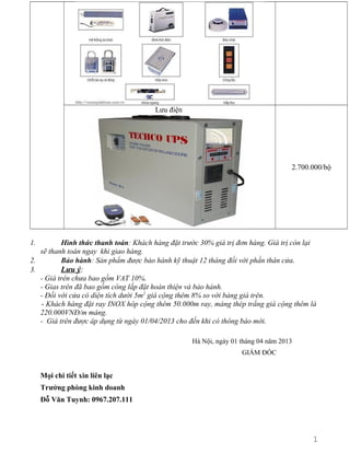 Lưu điện

2.700.000/bộ

1.

Hình thức thanh toán: Khách hàng đặt trước 30% giá trị đơn hàng. Giá trị còn lại
sẽ thanh toán ngay khi giao hàng.
2.
Bảo hành: Sản phẩm được bảo hành kỹ thuật 12 tháng đối với phần thân cửa.
3.
Lưu ý:
- Giá trên chưa bao gồm VAT 10%.
- Gias trên đã bao gồm công lắp đặt hoàn thiện và bảo hành.
- Đối với cửa có diện tích dưới 5m2 giá cộng thêm 8% so với bảng giá trên.
- Khách hàng đặt ray INOX hôp cộng thêm 50.000m ray, máng thép trắng giá cộng thêm là
220.000VNĐ/m máng.
- Giá trên được áp dụng từ ngày 01/04/2013 cho đến khi có thông báo mới.
Hà Nội, ngày 01 tháng 04 năm 2013
GIÁM ĐỐC

Mọi chi tiết xin liên lạc
Trưởng phòng kinh doanh
Đỗ Văn Tuynh: 0967.207.111

1
2

 