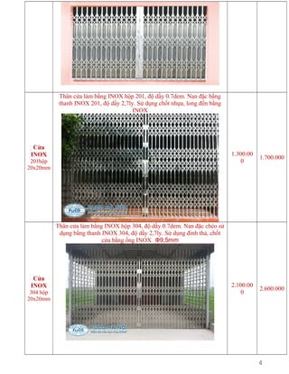 Thân cửa làm bằng INOX hộp 201, độ dầy 0.7dem. Nan đặc bằng
thanh INOX 201, độ dầy 2,7ly. Sử dụng chốt nhựa, long đền bằng
INOX

Cửa
INOX

1.300.00
0

201hộp
20x20mm

1.700.000

2.100.00
0

2.600.000

Thân cửa làm bằng INOX hộp 304, độ dầy 0.7dem. Nan đặc chéo sử
dụng bằng thanh INOX 304, độ dầy 2,7ly. Sử dụng đinh thả, chốt
cửa bằng ống INOX Ф9,5mm

Cửa
INOX
304 hộp
20x20mm

4

 