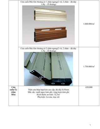Cửa cuốn Đức khe thoáng có 1 chân ngang(2 vít, 2 chân – độ dày
1,4ly – lỗ thoáng)

1.600.000/m2

Cửa cuốn Đức khe thoáng có 2 chân ngang(2 vít, 2 chân – độ dày
1,3ly – lỗ thoáng)

1.750.000/m2

Cửa
cuốn Úc
(tấm
liền)

650.000
Thân cửa thép hợp kim cao cấp, độ dầy 0,55mm
Mắc sắc: xanh ngọc/xám ghi, vàng kem/xám ghi
Kích thước an toàn: 32,5m2
Phụ kiện: Lá cửa, trục cót

7

 