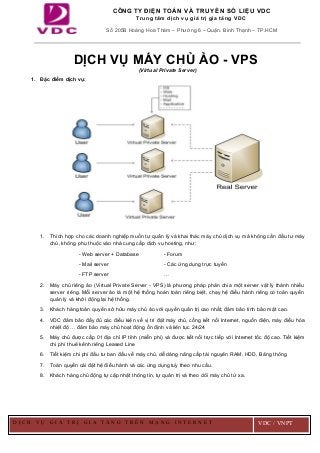 DỊCH VỤ MÁY CHỦ ẢO - VPS
(Virtual Private Server)
1. Đặc điểm dịch vụ:
1. Thích hợp cho các doanh nghiệp muốn tự quản lý và khai thác máy chủ dịch vụ mà không cần đầu tư máy
chủ, không phụ thuộc vào nhà cung cấp dịch vụ hosting, như:
- Web server + Database - Forum
- Mail server - Các ứng dụng trực tuyến
- FTP server …
2. Máy chủ riêng ảo (Virtual Private Server - VPS) là phương pháp phân chia một server vật lý thành nhiều
server riêng. Mỗi server ảo là một hệ thống hoàn toàn riêng biệt, chạy hệ điều hành riêng có toàn quyền
quản lý và khởi động lại hệ thống.
3. Khách hàng toàn quyền sở hữu máy chủ ảo với quyền quản trị cao nhất, đảm bảo tính bảo mật cao.
4. VDC đảm bảo đầy đủ các điều kiện về vị trí đặt máy chủ, cổng kết nối Internet, nguồn điện, máy điều hòa
nhiệt độ … đảm bảo máy chủ hoạt động ổn định và liên tục 24/24
5. Máy chủ được cấp 01 địa chỉ IP tĩnh (miễn phí) và được kết nối trực tiếp với Internet tốc độ cao. Tiết kiệm
chi phí thuê kênh riêng Leased Line
6. Tiết kiệm chi phí đầu tư ban đầu về máy chủ, dễ dàng nâng cấp tài nguyên RAM, HDD, Băng thông
7. Toàn quyền cài đặt hệ điều hành và các ứng dụng tuỳ theo nhu cầu.
8. Khách hàng chủ động tự cập nhật thông tin, tự quản trị và theo dõi máy chủ từ xa.
CÔNG TY ĐIỆN TOÁN VÀ TRUYỀN SỐ LIỆU VDC
Trung tâm dịch vụ giá trị gia tăng VDC
Số 205B Hoàng Hoa Thám – Phường 6 – Quận. Bình Thạnh – TP.HCM
D Ị C H V Ụ G I Á T R Ị G I A T Ă N G T R Ê N M Ạ N G I N T E R N E T VDC / VNPT
 