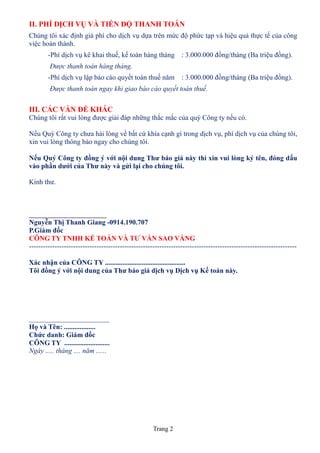 II. PHÍ DỊCH VỤ VÀ TIẾN ĐỘ THANH TOÁN
Chúng tôi xác định giá phí cho dịch vụ dựa trên mức độ phức tạp và hiệu quả thực tế của công
việc hoàn thành.
        -Phí dịch vụ kê khai thuế, kế toán hàng tháng : 3.000.000 đồng/tháng (Ba triệu đồng).
        Được thanh toán hàng tháng.
        -Phí dịch vụ lập báo cáo quyết toán thuế năm             : 3.000.000 đồng/tháng (Ba triệu đồng).
        Được thanh toán ngay khi giao báo cáo quyết toán thuế.


III. CÁC VẤN ĐỀ KHÁC
Chúng tôi rất vui lòng được giải đáp những thắc mắc của quý Công ty nếu có.

Nếu Quý Công ty chưa hài lòng về bất cứ khía cạnh gì trong dịch vụ, phí dịch vụ của chúng tôi,
xin vui lòng thông báo ngay cho chúng tôi.

Nếu Quý Công ty đồng ý với nội dung Thư báo giá này thì xin vui lòng ký tên, đóng dấu
vào phần dưới của Thư này và gửi lại cho chúng tôi.

Kính thư.




Nguyễn Thị Thanh Giang -0914.190.707
P.Giám đốc
CÔNG TY TNHH KẾ TOÁN VÀ TƯ VẤN SAO VÀNG
-------------------------------------------------------------------------------------------------------------------

Xác nhận của CÔNG TY ..............................................
Tôi đồng ý với nội dung của Thư báo giá dịch vụ Dịch vụ Kế toán này.




_______________________
Họ và Tên: ..................
Chức danh: Giám đốc
CÔNG TY ..........................
Ngày ..... tháng .... năm ......




                                                     Trang 2
 