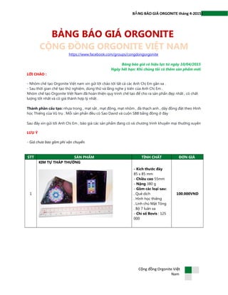 1B NG BÁO GIÁ ORGONITE tháng 4-2015Ả
BẢNG BÁO GIÁ ORGONITE
CỘNG ĐỒNG ORGONITE VIỆT NAM
https://www.facebook.com/groups/congdongorgonite
Bảng báo giá có hiệu lực từ ngày 10/04/2015
Ngày hết hạn: Khi chúng tôi có thêm sản phẩm mới
LỜI CHÀO :
- Nhóm chế tạo Orgonite Việt nam xin gửi lời chào tới tất cả các Anh Chị Em gần xa .
- Sau thời gian chế tạo thử nghiệm, dùng thử và lắng nghe ý kiến của Anh Chị Em .
Nhóm chế tạo Orgonite Việt Nam đã hoàn thiện quy trình chế tạo để cho ra sản phẩn đẹp nhất , có chất
lượng tốt nhất và có giá thành hợp lý nhất .
Thành phần cấu tạo: nhựa trong , mạt sắt , mạt đồng, mạt nhôm , đá thạch anh , dây đồng đặt theo Hình
học Thiêng của Vũ trụ . Mỗi sản phẩn đều có Sao David và cuộn SBB bằng đồng ở đáy
Sau đây xin gửi tới Anh Chị Em , báo giá các sản phẩm đang có và chương trình khuyến mại thường xuyên
LƯU Ý
- Giá chưa bao gồm phí vận chuyển.
STT SẢN PHẨM TÍNH CHẤT ĐƠN GIÁ
1
KIM TỰ THÁP THƯỜNG
- Kích thước đáy
85 x 85 mm
- Chiều cao 55mm
- Nặng 380 g
- Gồm các loại sau:
. Quẻ dịch
. Hình học thiêng
. Linh chú Mật Tông
. Bộ 7 luân xa
- Chỉ số Bovis : 125
000
100.000VND
C ng đ ng Orgonite Vi tộ ồ ệ
Nam
 