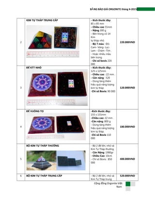 2B NG BÁO GIÁ ORGONITE tháng 4-2015Ả
2
KIM TỰ THÁP TRUNG CẤP - Kích thước đáy:
85 x 85 mm
- Chiều cao 55mm
- Nặng 300 g
- Bên trong có 14
Kim
tự tháp nhỏ
- Bộ 7 màu : Đỏ-
Cam- Vàng- Lục-
Lam - Chàm -Tím .
- Hoặc nhiều mầu
bên trong
- Chỉ số bovis 220
000
220.000VND
3
ĐẾ KTT NHỎ - Kích thước đáy:
125 x 125mm
- Chiều cao : 22 mm .
- Cân nặng : 520
- Dùng tăng thêm
hiệu quả năng lượng
kim tự tháp
-Chỉ số Bovis: 90 000
120.000VND
4
ĐẾ VUÔNG TO -Kích thước đáy:
155 x 155mm
-Chiều cao: 22 mm .
-Cân nặng: 800 g
- Dùng tăng thêm
hiệu quả năng lượng
kim tự tháp.
-Chỉ số Bovis 110
000
180.000VND
5
BỘ KIM TỰ THÁP THƯỜNG - Bộ 2 đế lớn, nhỏ và
Kim Tự Tháp thường
- Cân Nặng: 1980gr
- Chiều Cao: 10cm.
- Chỉ số Bovis : 850
000
400.000VND
6 BỘ KIM TỰ THÁP TRUNG CẤP - Bộ 2 đế lớn, nhỏ và
Kim Tự Tháp trung
520.000VND
C ng đ ng Orgonite Vi tộ ồ ệ
Nam
 