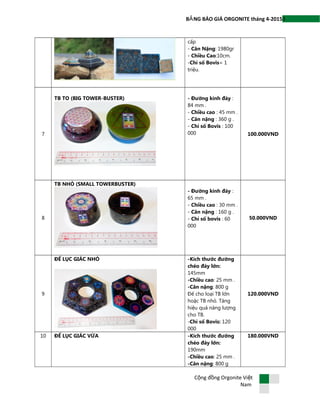 3B NG BÁO GIÁ ORGONITE tháng 4-2015Ả
cấp
- Cân Nặng: 1980gr
- Chiều Cao:10cm.
-Chỉ số Bovis= 1
triệu.
7
TB TO (BIG TOWER-BUSTER) - Đường kính đáy :
84 mm .
- Chiều cao : 45 mm .
- Cân nặng : 360 g .
- Chỉ số Bovis : 100
000 100.000VND
8
TB NHỎ (SMALL TOWERBUSTER)
- Đường kính đáy :
65 mm .
- Chiều cao : 30 mm .
- Cân nặng : 160 g .
- Chỉ số bovis : 60
000
50.000VND
9
ĐẾ LỤC GIÁC NHỎ -Kích thước đường
chéo đáy lớn:
145mm
-Chiều cao: 25 mm .
-Cân nặng: 800 g
Đế cho loại TB lớn
hoặc TB nhỏ. Tăng
hiệu quả năng lượng
cho TB.
-Chỉ số Bovis: 120
000
120.000VND
10 ĐẾ LỤC GIÁC VỪA -Kích thước đường
chéo đáy lớn:
190mm
-Chiều cao: 25 mm .
-Cân nặng: 800 g
180.000VND
C ng đ ng Orgonite Vi tộ ồ ệ
Nam
 