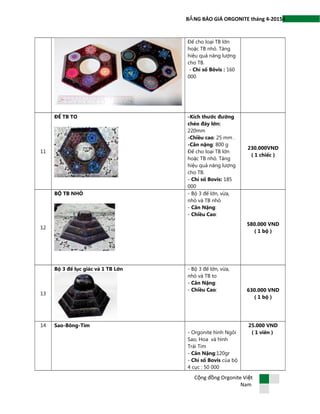 4B NG BÁO GIÁ ORGONITE tháng 4-2015Ả
Đế cho loại TB lớn
hoặc TB nhỏ. Tăng
hiệu quả năng lượng
cho TB.
- Chỉ số Bôvis : 160
000
11
ĐẾ TB TO -Kích thước đường
chéo đáy lớn:
220mm
-Chiều cao: 25 mm .
-Cân nặng: 800 g
Đế cho loại TB lớn
hoặc TB nhỏ. Tăng
hiệu quả năng lượng
cho TB.
- Chỉ số Bovis: 185
000
230.000VND
( 1 chiếc )
12
BỘ TB NHỎ - Bộ 3 đế lớn, vừa,
nhỏ và TB nhỏ
- Cân Nặng:
- Chiều Cao:
580.000 VND
( 1 bộ )
13
Bộ 3 đế lục giác và 1 TB Lớn - Bộ 3 đế lớn, vừa,
nhỏ và TB to
- Cân Nặng:
- Chiều Cao: 630.000 VND
( 1 bộ )
14 Sao-Bông-Tim
- Orgonite hình Ngôi
Sao, Hoa và hình
Trái Tim
- Cân Nặng:120gr
- Chỉ số Bovis của bộ
4 cục : 50 000
25.000 VND
( 1 viên )
C ng đ ng Orgonite Vi tộ ồ ệ
Nam
 