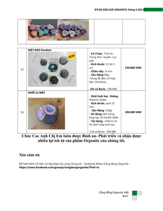 5B NG BÁO GIÁ ORGONITE tháng 4-2015Ả
15
MẶT ĐEO Pendant
- Có 4 loại : Tròn to-
Trong nhỏ- Xuyến- Lục
giác.
- Kích thước 3,5 tới 5
cm.
- Chiều dày : 8 mm
- Cân Nặng:50gr
-Dùng để đeo cổ hoặc
đeo chìa khoá …
-Chỉ số Bovis : 100 000
150.000 VND
16
KHỐI 12 MẶT
- Khối hình học thiêng
Platonic Solids
- Kích thước cạnh 23
mm.
- Cân Nặng: 110gr
- Sử dụng cầm trong
lòng tay, hỗ trợ khi thiền.
- Tác dụng : chữa trị và
ổn định nhịp sinh học
-Chỉ số Bovis : 190 000
200.000 VND
Chúc Cac Anh Chị Em luôn được Bình an- Phát triển và nhận được
nhiều lợi ích từ sản phẩm Orgonite của chúng tôi.
Xin cám ơn
Để biết thêm chi tiết, xin hãy tham dự cùng chúng tôi: Facebook Nhóm Cộng đồng Orgonite :
https://www.facebook.com/groups/congdongorgonite/?fref=ts
C ng đ ng Orgonite Vi tộ ồ ệ
Nam
 