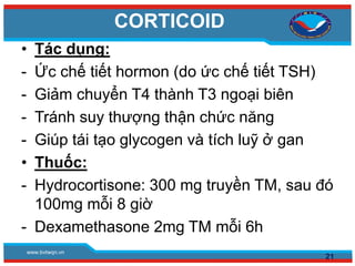 www.bvtwqn.vn
CORTICOID
• Tác dụng:
- Ức chế tiết hormon (do ức chế tiết TSH)
- Giảm chuyển T4 thành T3 ngoại biên
- Tránh suy thượng thận chức năng
- Giúp tái tạo glycogen và tích luỹ ở gan
• Thuốc:
- Hydrocortisone: 300 mg truyền TM, sau đó
100mg mỗi 8 giờ
- Dexamethasone 2mg TM mỗi 6h
21
 