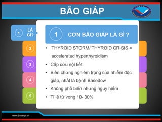 www.bvtwqn.vn
1
2
3
4
5
1
• THYROID STORM/ THYROID CRISIS =
accelerated hyperthyroidism
• Cấp cứu nội tiết
• Biến chứng nghiêm trọng của nhiễm độc
giáp, nhất là bệnh Basedow
• Không phổ biến nhưng nguy hiểm
• Tỉ lệ tử vong 10- 30%
CƠN BÃO GIÁP LÀ GÌ ?
LÀ
GÌ?
BÃO GIÁP
 