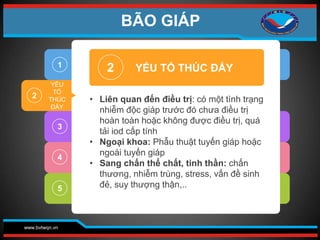 www.bvtwqn.vn
2
3
4
5
2
• Liên quan đến điều trị: có một tình trạng
nhiễm độc giáp trước đó chưa điều trị
hoàn toàn hoặc không được điều trị, quá
tải iod cấp tính
• Ngoại khoa: Phẫu thuật tuyến giáp hoặc
ngoài tuyến giáp
• Sang chấn thể chất, tinh thần: chấn
thương, nhiễm trùng, stress, vấn đề sinh
đẻ, suy thượng thận,..
YẾU TỐ THÚC ĐẨY
1
YẾU
TỐ
THÚC
ĐẨY
BÃO GIÁP
 