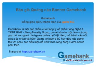 Báo giá Quảng cáo Banner Gamebank
Gamebank
Cổng giao dịch, thanh toán của game thủ
Gamebank là một sản phẩm của Công ty cổ phần Công Nghệ &
TMĐT RNG - Rieng Novelty Group, có vai trò như một đơn vị trung
gian hỗ trợ người chơi game online tại Việt Nam, trở thành cầu nối
giữa các nhà phát hành Game với game thủ hay giữa các game
thủ với nhau, tạo điều kiện để kích thích cộng đồng Game online
phát triển.
Trang chủ: http://gamebank.vn
 