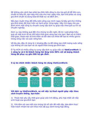 Sẽ không còn cảnh bạn phải ba chân bốn cẳng lo cho kịp giờ về để đón con,
chuẩn bị bữa tối, dọn dẹp nhà cửa như mọi ngày nữa, bạn thở phào và cùng
gia đình chuẩn bị dùng bữa tối thật vui và đầm ấm..
Nếu bạn muốn thay đổi điều kiện sống của mình ngay từ bây giờ như những
gia đình khác đã thực hiện và hạnh phúc từng ngày. Hãy tìm ngay cho gia
đình mình một công ty chuyên cung cấp dịch vụ giúp việc theo giờ uy tín và
chuyên nghiệp.
Dịch vụ này không quá đắt như chúng ta vẫn nghĩ, đó là 1 giải pháp hiệu
quả về mặt kinh tế và tiết kiệm thời gian vàng bạc của bạn. Bạn sẽ có thêm
thời gian, thoải mái về tinh thần và dồi dào sức khỏe để tạo ra nhiều giá trị
trong công việc và cuộc sống hơn.
Về lâu dài, đây rõ ràng là 1 khoảng đầu tư để nâng cao chất lượng cuộc sống
của không chỉ của bạn và cả người thân trong gia đình bạn.
Ở Tp.HCM có nhiều công ty cung cấp dịch vụ giúp việc và VietCareWork là
1 công ty có tỉ lệ khách hàng hài lòng trên 90% với số lượng khách
hàng đã phục vụ gần 500 hộ gia đình.
5 Lý do chính khiến khách hàng tin dùng VietCareWork:
Với dịch vụ VietCareWork, so với việc tự thuê người giúp việc theo
cách truyền thống, bạn luôn:
1) Thoải mái yêu cầu thời gian giúp việc linh động, phù hợp nhất với nếp
sinh hoạt của gia đình bạn
2) Yên tâm với cam kết của chúng tôi về vấn đề mất cắp, bảo đảm thực
hiện trách nhiệm tài sản theo mức độ quy định trong hợp đồng.
 