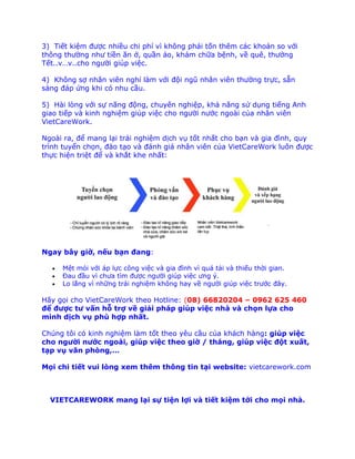 3) Tiết kiệm được nhiều chi phí vì không phải tốn thêm các khoản so với
thông thường như tiền ăn ở, quần áo, khám chữa bệnh, về quê, thưởng
Tết..v…v..cho người giúp việc.
4) Không sợ nhân viên nghỉ làm với đội ngũ nhân viên thường trực, sẵn
sàng đáp ứng khi có nhu cầu.
5) Hài lòng với sự năng động, chuyên nghiệp, khả năng sử dụng tiếng Anh
giao tiếp và kinh nghiệm giúp việc cho người nước ngoài của nhân viên
VietCareWork.
Ngoài ra, để mang lại trải nghiệm dịch vụ tốt nhất cho bạn và gia đình, quy
trình tuyển chọn, đào tạo và đánh giá nhân viên của VietCareWork luôn được
thực hiện triệt để và khắt khe nhất:
Ngay bây giờ, nếu bạn đang:
 Mệt mỏi với áp lực công việc và gia đình vì quá tải và thiếu thời gian.
 Đau đầu vì chưa tìm được người giúp việc ưng ý.
 Lo lắng vì những trải nghiệm không hay về người giúp việc trước đây.
Hãy gọi cho VietCareWork theo Hotline: (08) 66820204 – 0962 625 460
để được tư vấn hỗ trợ về giải pháp giúp việc nhà và chọn lựa cho
mình dịch vụ phù hợp nhất.
Chúng tôi có kinh nghiệm làm tốt theo yêu cầu của khách hàng: giúp việc
cho người nước ngoài, giúp việc theo giờ / tháng, giúp việc đột xuất,
tạp vụ văn phòng,…
Mọi chi tiết vui lòng xem thêm thông tin tại website: vietcarework.com
VIETCAREWORK mang lại sự tiện lợi và tiết kiệm tới cho mọi nhà.
 