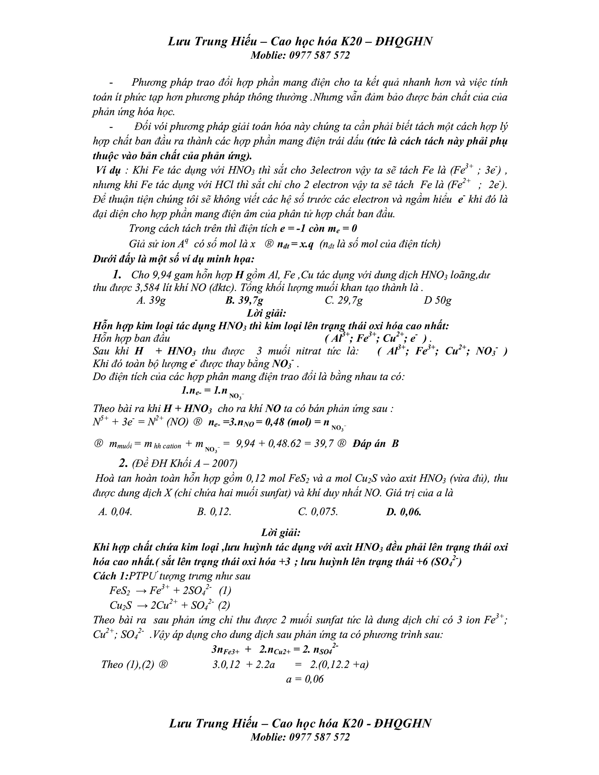 Lưu Trung Hiếu – Cao học hóa K20 – ĐHQGHN
                                      Moblie: 0977 587 572

    -     Phương pháp trao đổi hợp phần mang điện cho ta kết quả nhanh hơn và việc tính
toán ít phức tạp hơn phương pháp thông thường .Nhưng vẫn đảm bảo được bản chất của của
phản ứng hóa học.
    -     Đối vói phương pháp giải toán hóa này chúng ta cần phải biết tách một cách hợp lý
hợp chất ban đầu ra thành các hợp phần mang điện trái dấu (tức là cách tách này phải phụ
thuộc vào bản chất của phản ứng).
 Ví dụ : Khi Fe tác dụng với HNO3 thì sắt cho 3electron vậy ta sẽ tách Fe là (Fe3+ ; 3e-) ,
nhưng khi Fe tác dụng với HCl thì sắt chỉ cho 2 electron vậy ta sẽ tách Fe là (Fe2+ ; 2e-).
Để thuận tiện chúng tôi sẽ không viết các hệ số trước các electron và ngầm hiểu e- khi đó là
đại diện cho hợp phần mang điện âm của phân tử hợp chất ban đầu.
         Trong cách tách trên thì điện tích e = -1 còn me = 0
         Giả sử ion Aq có số mol là x → nđt = x.q (nđt là số mol của điện tích)
Dưới đấy là một số ví dụ minh họa:
     1. Cho 9,94 gam hỗn hợp H gồm Al, Fe ,Cu tác dụng với dung dịch HNO3 loãng,dư
thu được 3,584 lít khí NO (đktc). Tổng khối lượng muối khan tạo thành là .
           A. 39g              B. 39,7g               C. 29,7g               D 50g
                                     Lời giải:
Hỗn hợp kim loại tác dụng HNO3 thì kim loại lên trạng thái oxi hóa cao nhất:
Hỗn hợp ban đầu                                       ( Al3+; Fe3+; Cu2+; e- ) .
Sau khi H + HNO3 thu được 3 muối nitrat tức là:                   ( Al3+; Fe3+; Cu2+; NO3- )
                        -                      -
Khi đó toàn bộ lượng e được thay bằng NO3 .
Do điện tích của các hợp phân mang điện trao đổi là bằng nhau ta có:
                    1.ne- = 1.n NO −
                                  3

Theo bài ra khi H + HNO3 cho ra khí NO ta có bán phản ứng sau :
N5+ + 3e- = N2+ (NO) → ne- =3.nNO = 0,48 (mol) = n NO −
                                                           3


→ mmuối = m hh cation + m NO − = 9,94 + 0,48.62 = 39,7 → Đáp án B
                           3


     2. (Đề ĐH Khối A – 2007)
Hoà tan hoàn toàn hỗn hợp gồm 0,12 mol FeS2 và a mol Cu2S vào axit HNO3 (vừa đủ), thu
được dung dịch X (chỉ chứa hai muối sunfat) và khí duy nhất NO. Giá trị của a là
 A. 0,04.              B. 0,12.                C. 0,075.         D. 0,06.
                                      Lời giải:
Khi hợp chất chứa kim loại ,lưu huỳnh tác dụng với axit HNO3 đều phải lên trạng thái oxi
hóa cao nhất.( sắt lên trạng thái oxi hóa +3 ; lưu huỳnh lên trạng thái +6 (SO42-)
Cách 1:PTPƯ tượng trưng như sau
   FeS2 → Fe3+ + 2SO42- (1)
   Cu2S → 2Cu 2+ + SO42- (2)
Theo bài ra sau phản ứng chỉ thu được 2 muối sunfat tức là dung dịch chỉ có 3 ion Fe3+;
Cu2+; SO42- .Vậy áp dụng cho dung dịch sau phản ứng ta có phương trình sau:
                           3nFe3+ + 2.nCu2+ = 2. nSO42-
 Theo (1),(2) →            3.0,12 + 2.2a     = 2.(0,12.2 +a)
                                           a = 0,06



                Lưu Trung Hiếu – Cao học hóa K20 - ĐHQGHN
                                      Moblie: 0977 587 572
 