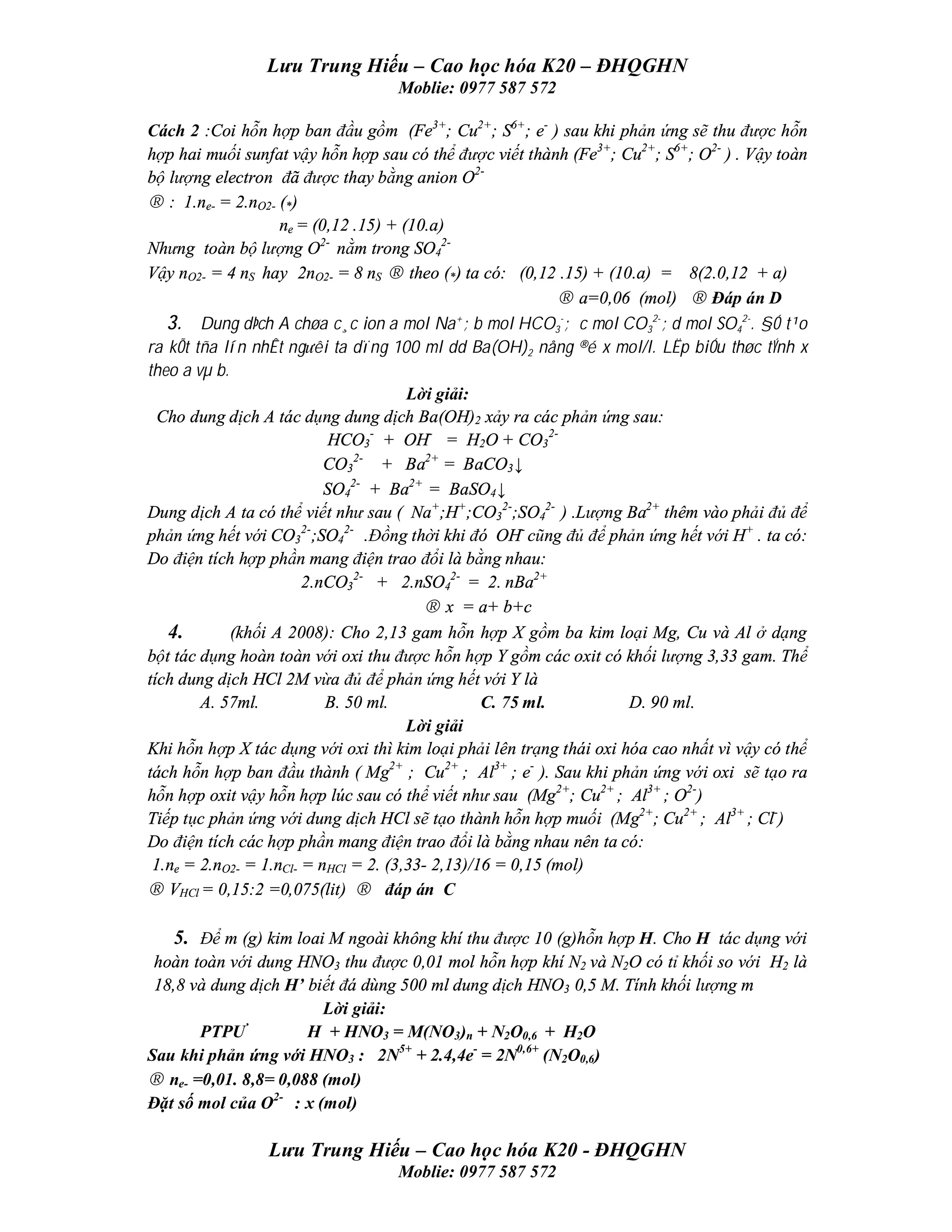 Lưu Trung Hiếu – Cao học hóa K20 – ĐHQGHN
                                   Moblie: 0977 587 572

Cách 2 :Coi hỗn hợp ban đầu gồm (Fe3+; Cu2+; S6+; e- ) sau khi phản ứng sẽ thu được hỗn
hợp hai muối sunfat vậy hỗn hợp sau có thể được viết thành (Fe3+; Cu2+; S6+; O2- ) . Vậy toàn
bộ lượng electron đã được thay bằng anion O2-
→ : 1.ne- = 2.nO2- (*)
                    ne = (0,12 .15) + (10.a)
Nhưng toàn bộ lượng O2- nằm trong SO42-
Vậy nO2- = 4 nS hay 2nO2- = 8 nS → theo (*) ta có: (0,12 .15) + (10.a) = 8(2.0,12 + a)
                                                            → a=0,06 (mol) → Đáp án D
   3. Dung dÞch A chøa c¸c ion a mol Na ; b mol HCO3-; c mol CO32-; d mol SO42-. §Ó t¹o
                                              +


ra kÕt tña lín nhÊt ng­êi ta dïng 100 ml dd Ba(OH)2 nång ®é x mol/l. LËp biÓu thøc tÝnh x
theo a vµ b.
                                       Lời giải:
  Cho dung dịch A tác dụng dung dịch Ba(OH)2 xảy ra các phản ứng sau:
                           HCO3- + OH- = H2O + CO32-
                           CO32- + Ba2+ = BaCO3↓
                           SO42- + Ba2+ = BaSO4↓
Dung dịch A ta có thể viết như sau ( Na+;H+;CO32-;SO42- ) .Lượng Ba2+ thêm vào phải đủ để
phản ứng hết với CO32-;SO42- .Đồng thời khi đó OH- cũng đủ để phản ứng hết với H+ . ta có:
Do điện tích hợp phần mang điện trao đổi là bằng nhau:
                        2.nCO32- + 2.nSO42- = 2. nBa2+
                                         → x = a+ b+c
   4.        (khối A 2008): Cho 2,13 gam hỗn hợp X gồm ba kim loại Mg, Cu và Al ở dạng
bột tác dụng hoàn toàn với oxi thu được hỗn hợp Y gồm các oxit có khối lượng 3,33 gam. Thể
tích dung dịch HCl 2M vừa đủ để phản ứng hết với Y là
        A. 57ml.           B. 50 ml.              C. 75 ml.          D. 90 ml.
                                       Lời giải
Khi hỗn hợp X tác dụng với oxi thì kim loại phải lên trạng thái oxi hóa cao nhất vì vậy có thể
tách hỗn hợp ban đầu thành ( Mg2+ ; Cu2+ ; Al3+ ; e- ). Sau khi phản ứng với oxi sẽ tạo ra
hỗn hợp oxit vậy hỗn hợp lúc sau có thể viết như sau (Mg2+; Cu2+ ; Al3+ ; O2-)
Tiếp tục phản ứng với dung dịch HCl sẽ tạo thành hỗn hợp muối (Mg2+; Cu2+ ; Al3+ ; Cl-)
Do điện tích các hợp phần mang điện trao đổi là bằng nhau nên ta có:
 1.ne = 2.nO2- = 1.nCl- = nHCl = 2. (3,33- 2,13)/16 = 0,15 (mol)
→ VHCl = 0,15:2 =0,075(lit) → đáp án C

   5. Để m (g) kim loai M ngoài không khí thu được 10 (g)hỗn hợp H. Cho H tác dụng với
 hoàn toàn với dung HNO3 thu được 0,01 mol hỗn hợp khí N2 và N2O có tỉ khối so với H2 là
 18,8 và dung dịch H’ biết đá dùng 500 ml dung dịch HNO3 0,5 M. Tính khối lượng m
                        Lời giải:
       PTPƯ           H + HNO3 = M(NO3)n + N2O0,6 + H2O
Sau khi phản ứng với HNO3 : 2N5+ + 2.4,4e- = 2N0,6+ (N2O0,6)
→ ne- =0,01. 8,8= 0,088 (mol)
Đặt số mol của O2- : x (mol)

                 Lưu Trung Hiếu – Cao học hóa K20 - ĐHQGHN
                                   Moblie: 0977 587 572
 
