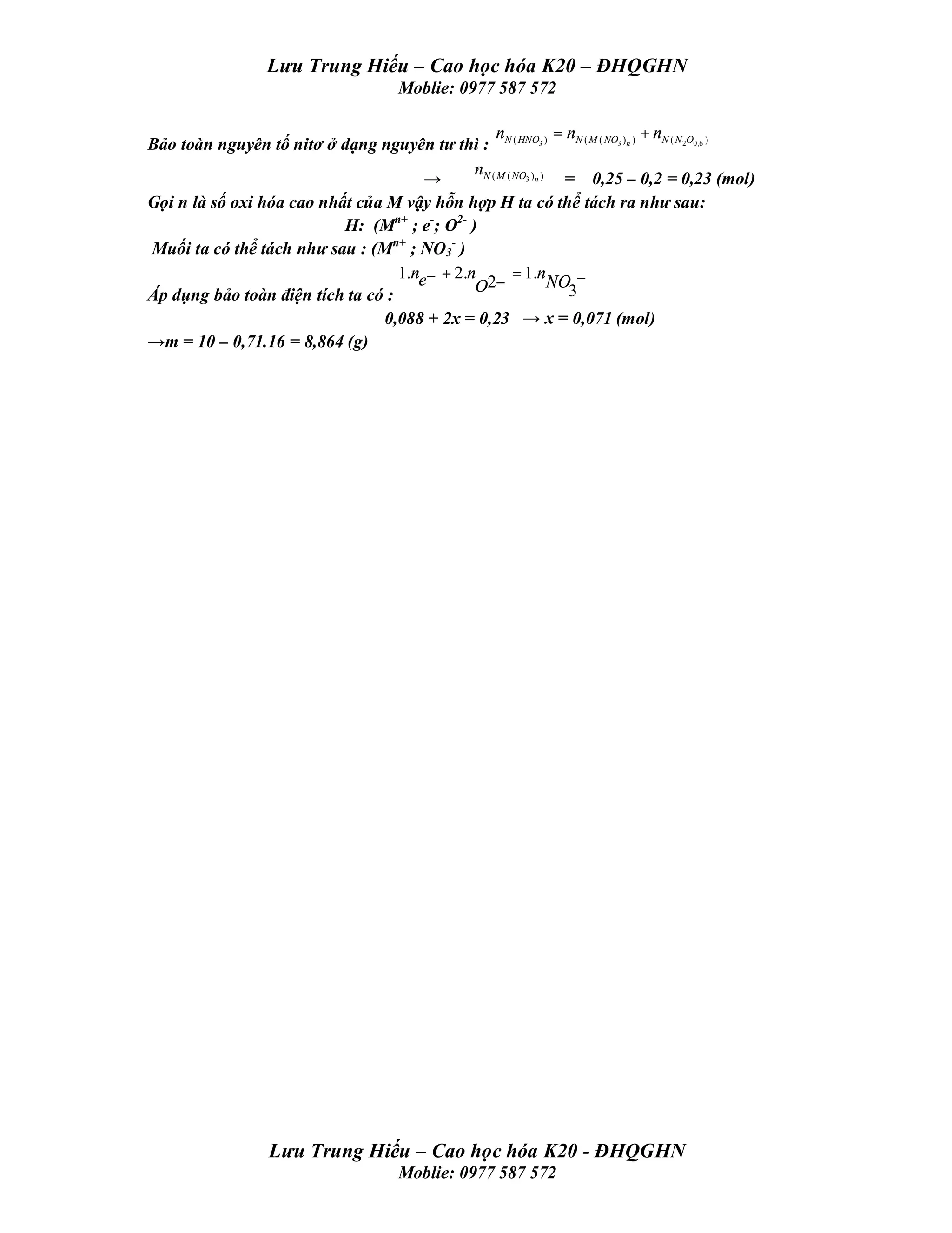 Lưu Trung Hiếu – Cao học hóa K20 – ĐHQGHN
                                         Moblie: 0977 587 572

                                                  n              = nN ( M ( NO3 )n ) + nN ( N 2O0,6 )
Bảo toàn nguyên tố nitơ ở dạng nguyên tư thì : N ( HNO3 )
                                              nN ( M ( NO3 )n )
                                       →                          = 0,25 – 0,2 = 0,23 (mol)
Gọi n là số oxi hóa cao nhất của M vậy hỗn hợp H ta có thể tách ra như sau:
                           H: (Mn+ ; e-; O2- )
Muối ta có thể tách như sau : (Mn+ ; NO3- )
                                   1.ne− + 2.n         = 1.n
                                              O2−               NO −
Áp dụng bảo toàn điện tích ta có :                                 3
                                0,088 + 2x = 0,23 → x = 0,071 (mol)
→m = 10 – 0,71.16 = 8,864 (g)




                    Lưu Trung Hiếu – Cao học hóa K20 - ĐHQGHN
                                         Moblie: 0977 587 572
 