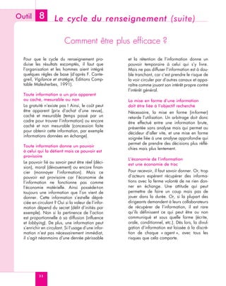 Outil      8        Le cycle du renseignement (suite)

                          Comment être plus efficace ?

  Pour que le cycle du renseignement pro-            et la rétention de l’information donne un
  duise les résultats escomptés, il faut que         pouvoir temporaire à celui qui s’y livre.
  l’organisation et les hommes aient intégré         Mais ne pas diffuser l’information est à dou-
  quelques règles de base (d’après F. Cante-         ble tranchant, car c’est prendre le risque de
  greil, Vigilance et stratégie, Éditions Comp-      la voir circuler par d’autres canaux et appa-
  table Malesherbes, 1991).                          raître comme jouant son intérêt propre contre
                                                     l’intérêt général.
  Toute information a un prix apparent
  ou caché, mesurable ou non                         La mise en forme d’une information
  La gratuité n’existe pas ! Ainsi, le coût peut     doit être liée à l’objectif recherché
  être apparent (prix d’achat d’une revue),          Nécessaire, la mise en forme (in-former)
  caché et mesurable (temps passé par un             retarde l’utilisation. Un arbitrage doit donc
  cadre pour trouver l’information) ou encore        être effectué entre une information brute,
  caché et non mesurable (concession faite           présentée sans analyse mais qui permet au
  pour obtenir cette information, par exemple
                                                     décideur d’aller vite, et une mise en forme
  informations données en échange).
                                                     soignée liée à une analyse approfondie qui
                                                     permet de prendre des décisions plus réflé-
  Toute information donne un pouvoir
                                                     chies mais plus lentement.
  à celui qui la détient mais ce pouvoir est
  provisoire
                                                     L’économie de l’information
  Le pouvoir lié au savoir peut être réel (déci-     est une économie de troc
  sion), moral (dévouement) ou encore finan-
  cier (monnayer l’information). Mais ce             Pour recevoir, il faut savoir donner. Or, trop
  pouvoir est provisoire car l’économie de           d’acteurs espèrent récupérer des informa-
  l’information ne fonctionne pas comme              tions avec la ferme volonté de ne rien don-
  l’économie matérielle. Ainsi possède-t-on          ner en échange. Une attitude qui peut
  toujours une information que l’on vient de         permettre de faire un coup mais pas de
  donner. Cette information s’est-elle dépré-        jouer dans la durée. Or, si la plupart des
  ciée en circulant ? Oui si la valeur de l’infor-   dirigeants demandent à leurs collaborateurs
  mation dépend du secret (délit d’initiés par       de récupérer de l’information, il est rare
  exemple). Non si la pertinence de l’action         qu’ils définissent ce qui peut être ou non
  est proportionnelle à sa diffusion (influence      communiqué et sous quelle forme (écrite,
  et lobbying). De plus, une information peut        orale, conditionnel, etc.). Dès lors, la divul-
  s’enrichir en circulant. Si l’usage d’une infor-   gation d’information est laissée à la discré-
  mation n’est pas nécessairement immédiat,          tion de chaque « agent », avec tous les
  il s’agit néanmoins d’une denrée périssable        risques que cela comporte.




           32
 