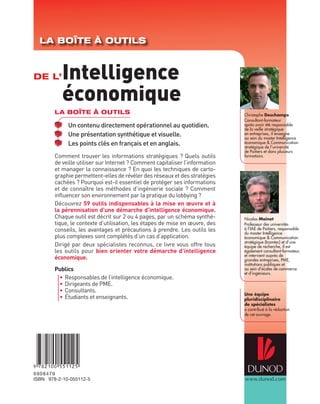 LA BOÎTE À OUTILS



DE L’      Intelligence
           économique
        LA BOÎTE À OUTILS                                                     Christophe Deschamps
                                                                              Consultant-formateur
             Un contenu directement opérationnel au quotidien.                après avoir été responsable
                                                                              de la veille stratégique
             Une présentation synthétique et visuelle.                        en entreprises, il enseigne
                                                                              au sein du master Intelligence
             Les points clés en français et en anglais.                       économique & Communication
                                                                              stratégique de l’université
                                                                              de Poitiers et dans plusieurs
        Comment trouver les informations stratégiques ? Quels outils          formations.
        de veille utiliser sur Internet ? Comment capitaliser l’information
        et manager la connaissance ? En quoi les techniques de carto-
        graphie permettent-elles de révéler des réseaux et des stratégies
        cachées ? Pourquoi est-il essentiel de protéger ses informations
        et de connaître les méthodes d’ingénierie sociale ? Comment
        influencer son environnement par la pratique du lobbying ?
        Découvrez 59 outils indispensables à la mise en œuvre et à
        la pérennisation d’une démarche d’intelligence économique.
        Chaque outil est décrit sur 2 ou 4 pages, par un schéma synthé-       Nicolas Moinet
        tique, le contexte d’utilisation, les étapes de mise en œuvre, des    Professeur des universités
        conseils, les avantages et précautions à prendre. Les outils les      à l’IAE de Poitiers, responsable
                                                                              du master Intelligence
        plus complexes sont complétés d’un cas d’application.                 économique & Communication
                                                                              stratégique (Icomtec) et d’une
        Dirigé par deux spécialistes reconnus, ce livre vous offre tous       équipe de recherche, il est
        les outils pour bien orienter votre démarche d’intelligence           également consultant-formateur,
                                                                              et intervient auprès de
        économique.                                                           grandes entreprises, PME,
                                                                              institutions publiques et
        Publics                                                               au sein d’écoles de commerce
                                                                              et d’ingénieurs.
         • Responsables de l’intelligence économique.
         • Dirigeants de PME.
         • Consultants.
                                                                              Une équipe
         • Étudiants et enseignants.                                          pluridisciplinaire
                                                                              de spécialistes
                                                                              a contribué à la rédaction
                                                                              de cet ouvrage.




6 90 84 79
ISBN 978-2-10-055112-5                                                        www.dunod.com
 