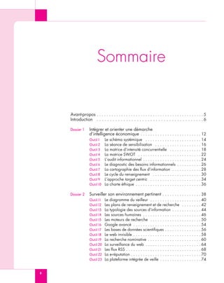 Sommaire


    Avant-propos . . . . . . . . . . . . . . . . . . . . . . . . . . . . . . . . . . . . . . . . . . . . 5
    Introduction . . . . . . . . . . . . . . . . . . . . . . . . . . . . . . . . . . . . . . . . 6

    Dossier 1     Intégrer et orienter une démarche
                  d’intelligence économique . . . . . . . . . . . . . . . . . . . . . . . . . 12
                  Outil 1    Le schéma systémique . . . . . . . . . . . . . . . . . . . . . . . 14
                  Outil 2    La séance de sensibilisation . . . . . . . . . . . . . . . . . . . 16
                  Outil 3    La matrice d’intensité concurrentielle . . . . . . . . . . . . . 18
                  Outil 4    La matrice SWOT . . . . . . . . . . . . . . . . . . . . . . . . . . 22
                  Outil 5    L’audit informationnel . . . . . . . . . . . . . . . . . . . . . . . . 24
                  Outil 6    Le diagnostic des besoins informationnels . . . . . . . . . . 26
                  Outil 7    La cartographie des flux d’information . . . . . . . . . . . . 28
                  Outil 8    Le cycle du renseignement . . . . . . . . . . . . . . . . . . . . 30
                  Outil 9    L’approche target centric . . . . . . . . . . . . . . . . . . . . . 34
                  Outil 10   La charte éthique . . . . . . . . . . . . . . . . . . . . . . . . . . . 36

    Dossier 2     Surveiller son environnement pertinent . . . . . . . . . . . . . . . . 38
                  Outil 11   Le diagramme du veilleur . . . . . . . . . . . . . . . . . . . . . 40
                  Outil 12   Les plans de renseignement et de recherche . . . . . . . . 42
                  Outil 13   La typologie des sources d’information . . . . . . . . . . . . 44
                  Outil 14   Les sources humaines . . . . . . . . . . . . . . . . . . . . . . . . 46
                  Outil 15   Les moteurs de recherche . . . . . . . . . . . . . . . . . . . . . 50
                  Outil 16   Google avancé . . . . . . . . . . . . . . . . . . . . . . . . . . . . 54
                  Outil 17   Les bases de données scientifiques . . . . . . . . . . . . . . . 56
                  Outil 18   Le web invisible . . . . . . . . . . . . . . . . . . . . . . . . . . . . 58
                  Outil 19   La recherche nominative . . . . . . . . . . . . . . . . . . . . . . 60
                  Outil 20   La surveillance du web . . . . . . . . . . . . . . . . . . . . . . . 64
                  Outil 21   Les flux RSS . . . . . . . . . . . . . . . . . . . . . . . . . . . . . . . 68
                  Outil 22   La e-réputation . . . . . . . . . . . . . . . . . . . . . . . . . . . . . 70
                  Outil 23   La plateforme intégrée de veille . . . . . . . . . . . . . . . . . 74


8
 