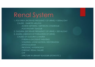 Renal System
1. POLYUREA (INCREASE FREQUENCY OF URINE) >1500ML/DAY
CAUSES . DIABETES MELLITUS
. ACRETE NEPHRITIS / NEPHROTIC SYNDROME
. POST PITUTARY TUMOUR
2. OLIGURIA (DECREASE FREQUENCY OF URINE) < 500 ML/DAY
3. ANURIA (ABSENCE OF FORMATION OF URINE)
CAUSES OF OLIGURIA & ANURIA
. PYREXIA & EXCESSIVE SWEATING
. VOMITING, LOOSE MOTION, DEHYDRATION
. HYPOVOLAEMIA
. PROSTATIC HYPERTROPHY
. CHRONIC RENAL FAILURE
. CHF
. STRICTURE IN URINARY BLADDER (STONE ETC.)
 