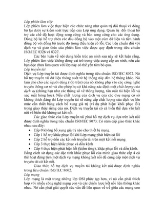 Lớp phiên làm việc
Lớp phiên làm việc thực hiện các chức năng như quản trị đối thoại và đồng
bộ lại dưới sự kiểm soát trực tiếp của Lớp ứng dụng. Quản trị đối thoại hỗ
trợ các chế độ hoạt động song công và bán song công cho các ứng dụng.
Đồng bộ lại hỗ trợ chèn các dấu đồng bộ vào một cùm dữ liệu và tiến hành
đồng bộ với đồng bộ trước đó trong điều kiện có lỗi. Các tiêu chuẩn đối với
dịch vụ và giao thức của phiên làm việc được quy định trong tiêu chuẩn
ISO/IEC 8326 và 8327.
Các bàn luận về nội dung kiến trúc an ninh sau này sẽ kết luận rằng,
Lớp phiên làm việc không đóng vai trò trong việc cung cấp an ninh, nên các
bạn đọc chưa làm quen với lớp này có thể yên tâm bỏ qua.
Lớp truyền tải
Dịch vụ Lớp truyền tải được định nghĩa trong tiêu chuẩn ISO/IEC 8072. Nó
hỗ trợ truyền tải dữ liệu thông suốt từ hệ thống này đến hệ thống khác. Nó
làm cho cho các người dùng (lớp trên) của nó không phụ vào các công nghệ
truyền thông cơ sở và cho phép họ có khả năng xác định một chất lượng của
dịch vụ (chẳng hạn như các thông số về thông lượng, tần suất tái hiện lỗi và
xác suất hỏng hóc). Nếu chất lượng của dịch vụ của các dvụ mạng cơ sở
không thích đáng thì Lớp truyền tải sẽ nâng cấp chất lượng của dịch vụ lên
mức cần thiết bằng cách bổ xung giá trị (ví dụ phát hiện/ khôi phục lỗi)
trong giao thức riêng của nó. Dịch vụ truyền tải có cả biến thể dựa vào kết
nối và biến thể không có kết nối.
Các giao thức của Lớp truyền tải phải hỗ trợ dịch vụ dựa trên kết nối
được định nghĩa trong tiêu chuẩn ISO/IEC 8073. Có năm cấp giao thức khác
nhau sau đây:
• Cấp 0 không bổ xung giá trị nào cho thiết bị mạng
• Cấp 1 hỗ trợ khắc phục lỗi khi Lớp mạng phát hiện có lỗi
• Cấp 2 hỗ trợ dồn các kết nối truyền tải trên một kết nối mạng
• Cấp 3 thực hiện khắc phục và dồn kênh
• Cấp 4 thực hiện phát hiện lỗi (kiểm tổng), khặc phục lỗi và dồn kênh.
Bằng cách sử dụng các đặc tính khắc phục lỗi của mình giao thức cấp 4 có
thể hoạt động trên một dịch vụ mạng không kết nối để cung cấp một dịch vụ
truyền tải có kết nối.
Giao thức hỗ trợ dịch vụ truyền tải không kết nối được định nghĩa
trong tiêu chuẩn ISO/IEC 8602.
Lớp mạng
Lớp mạng là một trong những lớp OSI phức tạp hơn, vì nó cần phải thích
hợp với nhiều công nghệ mạng con và các chiến lược kết nối liên thông khác
nhau. Nó cần phải giải quyết các vấn đề liên quan về trễ giữa các mạng con
 