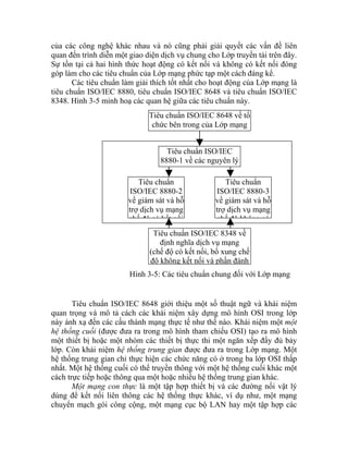 của các công nghệ khác nhau và nó cũng phải giải quyết các vấn đề liên
quan đến trình diễn một giao diện dịch vụ chung cho Lớp truyền tải trên đây.
Sự tồn tại cả hai hình thức hoạt động có kết nối và không có kết nối đóng
góp làm cho các tiêu chuẩn của Lớp mạng phức tạp một cách đáng kể.
Các tiêu chuẩn làm giải thích tốt nhất cho hoạt động của Lớp mạng là
tiêu chuẩn ISO/IEC 8880, tiêu chuẩn ISO/IEC 8648 và tiêu chuẩn ISO/IEC
8348. Hình 3-5 minh hoạ các quan hệ giữa các tiêu chuẩn này.
Tiêu chuẩn ISO/IEC 8648 về tổ
chức bên trong của Lớp mạng
Tiêu chuẩn ISO/IEC
8880-1 về các nguyên lý
Tiêu chuẩn
ISO/IEC 8880-2
về giám sát và hỗ
trợ dịch vụ mạng
chế độ có kết nối
Tiêu chuẩn
ISO/IEC 8880-3
về giám sát và hỗ
trợ dịch vụ mạng
chế độ không có
Tiêu chuẩn ISO/IEC 8348 về
định nghĩa dịch vụ mạng
(chế độ có kết nối, bổ xung chế
độ không kết nối và phần đánh
Hình 3-5: Các tiêu chuẩn chung đối với Lớp mạng
Tiêu chuẩn ISO/IEC 8648 giới thiệu một số thuật ngữ và khái niệm
quan trọng và mô tả cách các khái niệm xây dựng mô hình OSI trong lớp
này ánh xạ đến các cấu thành mạng thực tế như thế nào. Khái niệm một một
hệ thống cuối (được đưa ra trong mô hình tham chiếu OSI) tạo ra mô hình
một thiết bị hoặc một nhóm các thiết bị thực thi một ngăn xếp đầy đủ bảy
lớp. Còn khái niệm hệ thống trung gian được đưa ra trong Lớp mạng. Một
hệ thống trung gian chỉ thực hiện các chức năng có ở trong ba lớp OSI thấp
nhất. Một hệ thống cuối có thể truyền thông với một hệ thống cuối khác một
cách trực tiếp hoặc thông qua một hoặc nhiều hệ thống trung gian khác.
Một mạng con thực là một tập hợp thiết bị và các đường nối vật lý
dùng để kết nối liên thông các hệ thống thực khác, ví dụ như, một mạng
chuyển mạch gói công cộng, một mạng cục bộ LAN hay một tập hợp các
 