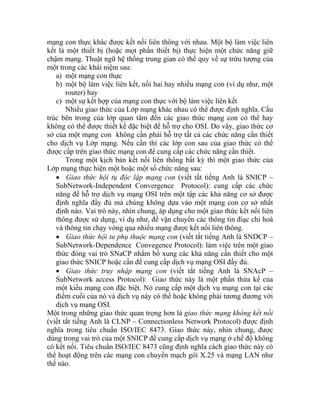 mạng con thực khác được kết nối liên thông với nhau. Một bộ làm việc liên
kết là một thiết bị (hoặc mọt phần thiết bị) thực hiện một chức năng giữ
chậm mạng. Thuật ngữ hệ thống trung gian có thể quy về sự trừu tượng của
một trong các khái niệm sau:
a) một mạng con thực
b) một bộ làm việc liên kết, nối hai hay nhiều mạng con (ví dụ như, một
router) hay
c) một sự kết hợp của mạng con thực với bộ làm việc liên kết
Nhiều giao thức của Lớp mạng khác nhau có thể được định nghĩa. Cấu
trúc bên trong của lớp quan tâm đến các giao thức mạng con có thể hay
không có thể được thiết kế đặc biệt để hỗ trợ cho OSI. Do vây, giao thức cơ
sở của một mạng con không cần phải hỗ trợ tất cả các chức năng cần thiết
cho dịch vụ Lớp mạng. Nếu cần thì các lớp con sau của giao thức có thể
được cấp trên giao thức mạng con để cung cấp các chức năng cần thiết.
Trong một kịch bản kết nối liên thông bất kỳ thì một giao thức của
Lớp mạng thực hiện một hoặc một số chức năng sau:
• Giao thức hội tụ độc lập mạng con (viết tắt tiếng Anh là SNICP –
SubNetwork-Independent Convergence Protocol): cung cấp các chức
năng để hỗ trợ dịch vụ mạng OSI trên một tập các khả năng cơ sở được
định nghĩa đầy đủ mà chúng không dựa vào một mạng con cơ sở nhất
định nào. Vai trò này, nhìn chung, áp dụng cho một giao thức kết nối liên
thông được sử dụng, ví dụ như, để vận chuyển các thông tin điạc chỉ hoá
và thông tin chạy vòng qua nhiều mạng được kết nối liên thông.
• Giao thức hội tu phụ thuộc mạng con (viết tắt tiếng Anh là SNDCP –
SubNetwork-Dependence Convegence Protocol): làm việc trên một giao
thức đóng vai trò SNaCP nhằm bổ xung các khả năng cần thiết cho một
giao thức SNICP hoặc cần để cung cấp dịch vụ mạng OSI đầy đủ.
• Giao thức truy nhập mạng con (viết tắt tiếng Anh là SNAcP –
SubNetwork access Protocol): Giao thức này là một phần thừa kế của
một kiểu mạng con đặc biệt. Nó cung cấp một dịch vụ mạng con tại các
điểm cuối của nó và dịch vụ này có thể hoặc không phải tương đương với
dịch vụ mạng OSI.
Một trong những giao thức quan trọng hơn là giao thức mạng không kết nối
(viết tắt tiếng Anh là CLNP – Connectionless Network Protocol) được định
nghĩa trong tiêu chuẩn ISO/IEC 8473. Giao thức này, nhìn chung, được
dùng trong vai trò của một SNICP để cung cấp dịch vụ mạng ở chế độ không
có kết nối. Tiêu chuẩn ISO/IEC 8473 cũng định nghĩa cách giao thức này có
thể hoạt động trên các mạng con chuyển mạch gói X.25 và mạng LAN như
thế nào.
 