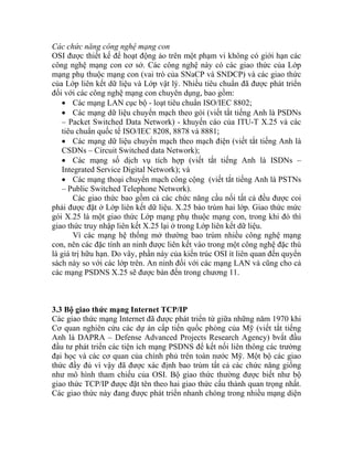 Các chức năng công nghệ mạng con
OSI được thiết kế để hoạt động ảo trên một phạm vi không có giới hạn các
công nghệ mạng con cơ sở. Các công nghệ này có các giao thức của Lớp
mạng phụ thuộc mạng con (vai trò của SNaCP và SNDCP) và các giao thức
của Lớp liên kết dữ liệu và Lớp vật lý. Nhiều tiêu chuẩn đã được phát triển
đối với các công nghệ mạng con chuyên dụng, bao gồm:
• Các mạng LAN cục bộ - loạt tiêu chuẩn ISO/IEC 8802;
• Các mạng dữ liệu chuyển mạch theo gói (viết tắt tiếng Anh là PSDNs
– Packet Switched Data Network) - khuyến cáo của ITU-T X.25 và các
tiêu chuẩn quốc tế ISO/IEC 8208, 8878 và 8881;
• Các mạng dữ liệu chuyển mạch theo mạch điện (viết tắt tiếng Anh là
CSDNs – Circuit Switched data Network);
• Các mạng số dịch vụ tích hợp (viết tắt tiếng Anh là ISDNs –
Integrated Service Digital Network); và
• Các mạng thoại chuyển mạch công cộng (viết tắt tiếng Anh là PSTNs
– Public Switched Telephone Network).
Các giao thức bao gồm cả các chức năng cầu nối tất cả đều được coi
phải được đặt ở Lớp liên kết dữ liệu. X.25 báo trùm hai lớp. Giao thức mức
gói X.25 là một giao thức Lớp mạng phụ thuộc mạng con, trong khi đó thì
giao thức truy nhập liên kết X.25 lại ở trong Lớp liên kết dữ liệu.
Vì các mạng hệ thống mở thường bao trùm nhiều công nghệ mạng
con, nên các đặc tính an ninh được liên kết vào trong một công nghệ đặc thù
là giá trị hữu hạn. Do vây, phần này của kiến trúc OSI ít liên quan đến quyển
sách này so với các lớp trên. An ninh đối với các mạng LAN và cũng cho cả
các mạng PSDNS X.25 sẽ được bàn đến trong chương 11.
3.3 Bộ giao thức mạng Internet TCP/IP
Các giao thức mạng Internet đã được phát triển từ giữa những năm 1970 khi
Cơ quan nghiên cứu các dự án cấp tiến quốc phòng của Mỹ (viết tắt tiếng
Anh là DAPRA – Defense Advanced Projects Research Agency) bvắt đầu
đầu tư phát triển các tiện ích mạng PSDNS để kết nối liên thông các trường
đại học và các cơ quan của chính phủ trên toàn nước Mỹ. Một bộ các giao
thức đầy đủ vì vậy đã được xác định bao trùm tất cả các chức năng giống
như mô hình tham chiếu của OSI. Bộ giao thức thường được biết như bộ
giao thức TCP/IP được đặt tên theo hai giao thức cấu thành quan trọng nhất.
Các giao thức này đang được phát triển nhanh chóng trong nhiều mạng diện
 