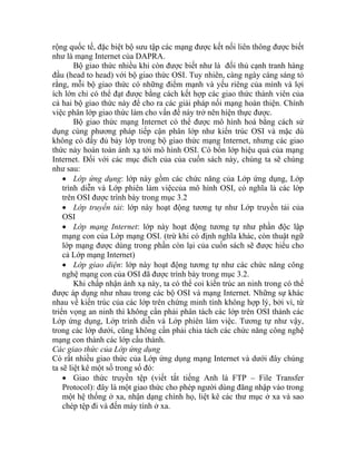 rộng quốc tế, đặc biệt bộ sưu tập các mạng được kết nối liên thông được biết
như là mạng Internet của DAPRA.
Bộ giao thức nhiều khi còn được biết như là đối thủ cạnh tranh hàng
đầu (head to head) với bộ giao thức OSI. Tuy nhiên, càng ngày cáng sáng tỏ
rằng, mỗi bộ giao thức có những điểm mạnh và yếu riêng của mình và lợi
ích lớn chỉ có thể đạt được bằng cách kết hợp các giao thức thành viên của
cả hai bộ giao thức này để cho ra các giải pháp nối mạng hoàn thiện. Chính
việc phân lớp giao thức làm cho vấn đề này trở nên hiện thực được.
Bộ giao thức mạng Internet có thể được mô hình hoá bằng cách sử
dụng cùng phương pháp tiếp cận phân lớp như kiến trúc OSI và mặc dù
không có đầy đủ bảy lớp trong bộ giao thức mạng Internet, nhưng các giao
thức này hoàn toàn ánh xạ tới mô hình OSI. Có bốn lớp hiệu quả của mạng
Internet. Đối với các mục đích của của cuốn sách này, chúng ta sẽ chúng
như sau:
• Lớp ứng dụng: lớp này gồm các chức năng của Lớp ứng dụng, Lớp
trình diễn và Lớp phiên làm việccủa mô hình OSI, có nghĩa là các lớp
trên OSI được trình bày trong mục 3.2
• Lớp truyền tải: lớp này hoạt động tương tự như Lớp truyền tải của
OSI
• Lớp mạng Internet: lớp này hoạt động tương tự như phần độc lập
mạng con của Lớp mạng OSI. (trừ khi có định nghĩa khác, còn thuật ngữ
lớp mạng được dùng trong phần còn lại của cuốn sách sẽ được hiểu cho
cả Lớp mạng Internet)
• Lớp giao diện: lớp này hoạt động tương tự như các chức năng công
nghệ mạng con của OSI đã được trình bày trong mục 3.2.
Khi chấp nhận ánh xạ này, ta có thể coi kiến trúc an ninh trong có thể
được áp dụng như nhau trong các bộ OSI và mạng Internet. Những sự khác
nhau về kiến trúc của các lớp trên chứng minh tính không hợp lý, bởi vì, từ
triển vọng an ninh thì không cần phải phân tách các lớp trên OSI thành các
Lớp ứng dụng, Lớp trình diễn và Lớp phiên làm việc. Tương tự như vậy,
trong các lớp dưới, cũng không cần phải chia tách các chức năng công nghệ
mạng con thành các lớp cấu thành.
Các giao thức của Lớp ứng dụng
Có rất nhiều giao thức của Lớp ứng dụng mạng Internet và dưới đây chúng
ta sẽ liệt kê một số trong số đó:
• Giao thức truyền tệp (viết tắt tiếng Anh là FTP – File Transfer
Protocol): đây là một giao thức cho phép người dùng đăng nhập vào trong
một hệ thống ở xa, nhận dạng chính họ, liệt kê các thư mục ở xa và sao
chép tệp đi và đến máy tính ở xa.
 
