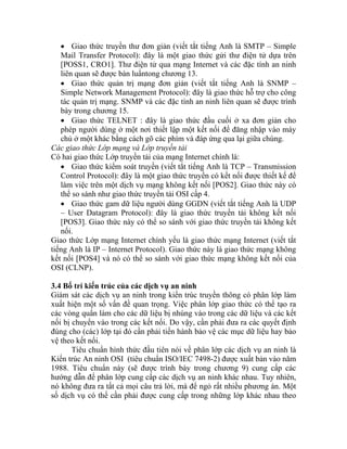 • Giao thức truyền thư đơn giản (viết tắt tiếng Anh là SMTP – Simple
Mail Transfer Protocol): đây là một giao thức gửi thư điện tử dựa trên
[POSS1, CRO1]. Thư điện tử qua mạng Internet và các đặc tính an ninh
liên quan sẽ được bàn luẩntong chương 13.
• Giao thức quản trị mạng đơn giản (viết tắt tiếng Anh là SNMP –
Simple Network Management Protocol): đây là giao thức hỗ trợ cho công
tác quản trị mạng. SNMP và các đặc tính an ninh liên quan sẽ được trình
bày trong chương 15.
• Giao thức TELNET : đây là giao thức đầu cuối ở xa đơn giản cho
phép người dùng ở một nơi thiết lập một kết nối để đăng nhập vào máy
chủ ở một khác bằng cách gõ các phím và đáp ứng qua lại giữa chúng.
Các giao thức Lớp mạng và Lớp truyền tải
Có hai giao thức Lớp truyền tải của mạng Internet chính là:
• Giao thức kiểm soát truyền (viết tắt tiếng Anh là TCP – Transmission
Control Protocol): đây là một giao thức truyền có kết nối được thiết kế để
làm việc trên một dịch vụ mạng không kết nối [POS2]. Giao thức này có
thể so sánh như giao thức truyền tải OSI cấp 4.
• Giao thức gam dữ liệu người dùng GGDN (viết tắt tiếng Anh là UDP
– User Datagram Protocol): đây là giao thức truyền tải không kết nối
[POS3]. Giao thức này có thể so sánh với giao thức truyền tải không kết
nối.
Giao thức Lớp mạng Internet chính yếu là giao thức mạng Internet (viết tắt
tiếng Anh là IP – Internet Protocol). Giao thức này là giao thức mạng không
kết nối [POS4] và nó có thể so sánh với giao thức mạng không kết nối của
OSI (CLNP).
3.4 Bố trí kiến trúc của các dịch vụ an ninh
Giám sát các dịch vụ an ninh trong kiến trúc truyền thông có phân lớp làm
xuất hiện một số vấn đề quan trọng. Việc phân lớp giao thức có thể tạo ra
các vòng quẩn làm cho các dữ liệu bị nhúng vào trong các dữ liệu và các kết
nối bị chuyển vào trong các kết nối. Do vậy, cần phải đưa ra các quyết định
đúng cho (các) lớp tại đó cần phải tiến hành bảo vệ các mục dữ liệu hay bảo
vệ theo kết nối.
Tiêu chuẩn hình thức đầu tiên nói về phân lớp các dịch vụ an ninh là
Kiến trúc An ninh OSI (tiêu chuẩn ISO/IEC 7498-2) được xuất bản vào năm
1988. Tiêu chuẩn này (sẽ được trình bày trong chương 9) cung cấp các
hướng dẫn để phân lớp cung cấp các dịch vụ an ninh khác nhau. Tuy nhiên,
nó không đưa ra tất cả mọi câu trả lời, mà để ngỏ rất nhiều phương án. Một
số dịch vụ có thể cần phải được cung cấp trong những lớp khác nhau theo
 