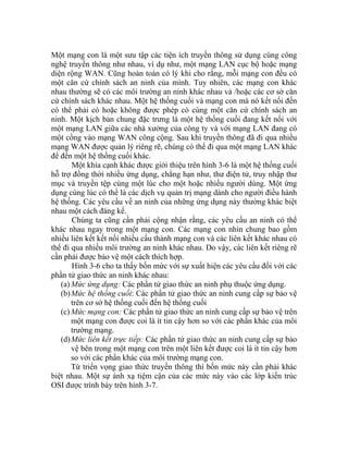 Một mạng con là một sưu tập các tiện ích truyền thông sử dụng cùng công
nghệ truyền thông như nhau, ví dụ như, một mạng LAN cục bộ hoặc mạng
diện rộng WAN. Cũng hoàn toàn có lý khi cho rằng, mỗi mạng con đều có
một căn cứ chính sách an ninh của mình. Tuy nhiên, các mạng con khác
nhau thường sẽ có các môi trường an ninh khác nhau và /hoặc các cơ sở căn
cứ chính sách khác nhau. Một hệ thống cuối và mạng con mà nó kết nối đến
có thể phải có hoặc không được phép có cùng một căn cứ chính sách an
ninh. Một kịch bản chung đặc trưng là một hệ thống cuối đang kết nối với
một mạng LAN giữa các nhà xưởng của công ty và với mạng LAN đang có
một cổng vào mạng WAN công cộng. Sau khi truyền thông đã đi qua nhiều
mạng WAN được quản lý riêng rẽ, chúng có thể đi qua một mạng LAN khác
để đến một hệ thống cuối khác.
Một khía cạnh khác được giới thiệu trên hình 3-6 là một hệ thống cuối
hỗ trợ đồng thời nhiều ứng dụng, chẳng hạn như, thư điện tử, truy nhập thư
mục và truyền tệp cùng một lúc cho một hoặc nhiều người dùng. Một ứng
dụng cùng lúc có thể là các dịch vụ quản trị mạng dành cho người điều hành
hệ thống. Các yêu cầu về an ninh của những ứng dụng này thường khác biệt
nhau một cách đáng kể.
Chúng ta cũng cần phải cộng nhận rằng, các yêu cầu an ninh có thể
khác nhau ngay trong một mạng con. Các mạng con nhìn chung bao gồm
nhiều liên kết kết nối nhiều cấu thành mạng con và các liên kết khác nhau có
thể đi qua nhiều môi trường an ninh khác nhau. Do vậy, các liên kết riêng rẽ
cần phải được bảo vệ một cách thích hợp.
Hình 3-6 cho ta thấy bốn mức với sự xuất hiện các yêu cầu đối với các
phần tử giao thức an ninh khác nhau:
(a) Mức ứng dụng: Các phần tử giao thức an ninh phụ thuộc ứng dụng.
(b)Mức hệ thống cuối: Các phần tử giao thức an ninh cung cấp sự bảo vệ
trên cơ sở hệ thống cuối đến hệ thống cuối
(c) Mức mạng con: Các phần tử giao thức an ninh cung cấp sự bảo vệ trên
một mạng con được coi là ít tin cậy hơn so với các phần khác của môi
trường mạng.
(d)Mức liên kết trực tiếp: Các phần tử giao thức an ninh cung cấp sự bảo
vệ bên trong một mạng con trên một liên kết được coi là ít tin cậy hơn
so với các phần khác của môi trường mạng con.
Từ triển vọng giao thức truyền thông thì bốn mức này cần phải khác
biệt nhau. Một sự ánh xạ tiệm cận của các mức này vào các lớp kiến trúc
OSI được trình bày trên hình 3-7.
 