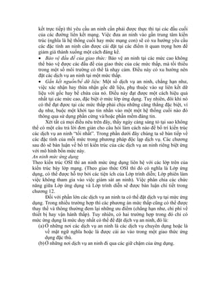 kết trực tiếp) thì yêu cầu an ninh cần phải được thực thi tại các đầu cuối
của các đường liên kết mạng. Việc đưa an ninh vào gần trung tâm kiến
ngày càng sáng tỏ tại sao không
thể
các
các
sau dịch vụ an ninh riêng biệt ứng
vớ ô
An
Th
kiế
dụ
việ
nă chi tiết trong
chươn
hất có thể để đặt dịch vụ an ninh, đó là:
dịch vụ an ninh là các dịch vụ chuyên dụng hoặc là
trúc (nghĩa là hệ thống cuối hay mức mạng con) sẽ có xu hướng yêu cầu
các đặc tính an ninh cần được cài đặt tại các điểm ít quan trọng hơn để
giảm giá thành xuống một cách đáng kể.
• Bảo vệ đầu đề của giao thức: Bảo vệ an ninh tại các mức cao không
thể bảo vệ được các đầu đề của giao thức của các mức thấp, mà tối thiểu
trong một số môi trường có thể là nhạy cảm. Điều này có xu hướng nên
đặt các dịch vụ an ninh tại một mức thấp.
• Gắn kết nguồn/bể dữ liệu: Một số dịch vụ an ninh, chẳng hạn như,
việc xác nhận hay thừa nhận gốc dữ liệu, phụ thuộc vào sự liên kết dữ
liệu với gốc hay bể chứa của nó. Điều này đạt được một cách hiệu quả
nhất tại các mức cao, đặc biệt ở mức lớp ứng dụng. Tuy nhiên, đôi khi nó
có thể đạt đựơc tại các mức thấp phải chịu những căng thẳng đặc biệt, ví
dụ như, buộc một khởi tạo tin nhắn vào một một hệ thống cuối nào đó
thông qua sử dụng phần cứng và/hoặc phần mềm đáng tin.
Xét tất cả mọi điều nêu trên đây, thấy
có một câu trả lời đơn giản cho câu hỏi làm cách nào để bố trí kiến trúc
dịch vụ an ninh “tối nhất”. Trong phần dưới đây chúng ta sẽ bàn tiếp về
đặc tính của mỗi mức trong phương pháp độc lạp dịch vụ. Các chương
đó sẽ bàn luận về bố trí kiến trúc của các
i m hình bốn mức này.
ninh mức ứng dụng
eo kiến trúc OSI thì an ninh mức ứng dụng liên hệ với các lớp trên của
n trúc bày lớp mạng. (Theo giao thức OSI thì đó có nghĩa là Lớp ứng
ng, có thể được hỗ trợ bởi các tiện ích của Lớp trình diễn; Lớp phiên làm
c không tham gia vào việc giám sát an ninh). Việc phân chia các chức
ng giữa Lớp ứng dụng và Lớp trình diễn sẽ được bàn luận
g 12.
Đối với phần lớn các dịch vụ an ninh ta có thể đặt dịch vụ tại mức ứng
dụng. Trong nhiều trường hợp thì các phương án mức thấp cũng có thể được
thay thế và thông thường đem lại những ưu điểm (chẳng hạn như, chi phí về
thiết bị hay vận hành thấp). Tuy nhiên, có hai trường hợp trong đó chỉ có
mức ứng dụng là mức duy n
(a) Ở những nơi các
về mặt ngữ nghĩa hoặc là được cài ảo vào trong một giao thức ứng
dụng đặc thù.
(b)Ở những nơi dịch vụ an ninh đi qua các giữ chậm của ứng dụng.
 