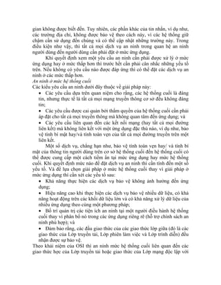 gian không được biết đến. Tuy nhiên, các phần khác của tin nhắn, ví dụ như,
ác trường địa chỉ, không được bảo vệ theo cách này, vì các hệ thống giữ
hậm cần sử dụng đến chúng và có thể cập nhật những trường này. Trong
iều kiện như vậy, thì tất cả mọi dịch vụ an ninh trong quan hệ an ninh
gười dùng đến người dùng cần phải đặt ở mức ứng dụng.
hi quyết định xem một yêu cầu an ninh cần phải được xử lý ở mức
ứng d ở mức thấp hơn thì trước hết cần phải cân nhắc những yếu tố
trên. N u không có yêu cầu nào được đáp ứng thì có thể đặt các dịch vụ an
inh ở các mức thấp hơn.
An ninh ở mức hệ thống cuối
Các ki
ng cuối đến hệ thống cuối có
thể đư
tải hoặc giao thức của Lớp mạng độc lập với
c
c
đ
n
K
ụng hay
ế
n
ểu yêu cầu an ninh dưới đây thuộc về giải pháp này:
• Các yêu cầu dựa trên quan niệm cho rằng, các hệ thống cuối là đáng
tin, nhưng thực tế là tất cả mọi mạng truyền thông cơ sở đều không đáng
tin;
• Các yêu cầu được cai quản bởi thẩm quyền của hệ thống cuối cần phải
áp đặt cho tất cả mọi truyền thông mà không quan tâm đến ứng dụng; và
• Các yêu cầu liên quan đến các kết nối mạng (hay tất cả mọi đường
liên kết) mà không liên kết với một ứng dụng đặc thù nào, ví dụ như, bảo
vệ tính bí mật hay/và tính toàn vẹn của tất cả mọi đường truyền trên một
liên kết.
Một số dịch vụ, chẳng hạn như, bảo vệ tính toàn vẹn hay/ và tính bí
mật của thông tin người dùng trên cơ sở hệ thố
ợc cung cấp một cách tiềm ẩn tại mức ứng dụng hay mức hệ thống
cuối. Khi quyết định mức nào để đặt dịch vụ an ninh thì cần tính đến một số
yếu tố. Và để lựa chọn giải pháp ở mức hệ thống cuối thay vì giải pháp ở
mức ứng dụng thì cần xét các yếu tố sau:
• Khả năng thực hiện các dịch vụ bảo vệ không ảnh hưởng đến ứng
dụng;
• Hiệu năng cao khi thực hiện các dịch vụ bảo vệ nhiều dữ liệu, có khả
năng hoạt động trên các khối dữ liệu lớn và có khả năng xử lý dữ liệu của
nhiều ứng dụng theo cùng một phương pháp;
• Bố trí quản trị các tiện ích an ninh tại một người điều hành hệ thống
cuối thay vì phân bố nó trong các ứng dụng riêng rẽ (hỗ trợ chính sách an
ninh phù hợp); và
• Đảm bảo rằng, các đầu giao thức của các giao thức lớp giữa (đó là các
giao thức của Lớp truyền tải, Lớp phiên làm việc và Lớp trình diễn) đều
nhận được sự bảo vệ.
Theo khái niệm của OSI thì an ninh mức hệ thống cuối liên quan đến các
giao thức hợc của Lớp truyền
 