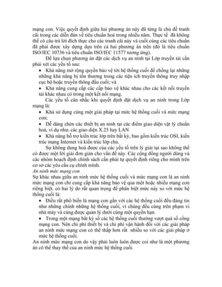 mạng con. Việc quyết định giữa hai phương án này đã từng là chủ đề tranh
cãi o
thể
đã được xây dựng dựa trên cả hai phương án trên (đó là tiêu chuẩn
ISO E
ph
ặc truyền thông đầu cuối; và
•
dụ như, các giao diện X.25 hay LAN
ên lý giải tại sao không thể
có
các
cơ hính mình.
An n
Sự
mứ ấp khả năng bảo vệ qua một hoặc nhiều mạng con
với các giải pháp
an
An in
án
tr ng các diễn đàn về tiêu chuẩn hoá trong nhiều năm. Thực tế đã không
có câu trả lời đích thực cho các tranh cãi này và cuối cùng các tiêu chuẩn
phải
/I C 10736 và tiêu chuẩn ISO/IEC 11577 tương ứng).
Để lựa chọn phương án đặt các dịch vụ an ninh tại Lớp truyền tải cần
ải xét các yếu tố sau:
• Khả năng mở rộng quyền bảo vệ tới hệ thống cuối để chống lại những
những khả năng bị tổn thương trong các tiện ích truyền thông truy nhập
cục bộ ho
Khả năng cung cấp các cấp bảo vệ khác nhau cho các kết nối truyền
tải khác nhau có trong một kết nối mạng.
Các yếu tố cân nhắc khi quyết định đặt dịch vụ an ninh trong Lớp
mạng là:
• Khả sử dụng cùng một giải pháp tại mức hệ thống cuối và mức mạng
con;
• Dễ dàng chèn các thiết bị an ninh tại các điểm giao diện vật lý chuẩn
hoá, ví
• Khả năng hỗ trợ kiến trúc lớp trên bất kỳ, bao gồm kiến trúc OSI, kiến
trúc mạng Internet và kiến trúc lớp chủ.
Sự không dung hoà được của các yếu tố tr
được một lời giải đơn giản cho vấn đề này. Các cộng đồng người dùng và
nhóm hoạch định chính sách cần phải tự quyết định riêng cho mình trên
sở các yêu cầu cụ c
ni h mức mạng con
khác nhau giữa an ninh mức hệ thống cuối và mức mạng con là an ninh
c mạng con chỉ cung c
riêng biệt. có hai lý do rất quan trọng để phân biệt mức này so với mức hệ
thống cuối là:
• Điều rất phổ biến là mạng con gần với các hệ thống cuối đều đáng tin
như những chính những hệ thống cuối, vì chúng đều cùng trên phạm vi
nhà máy và cùng được quản lý dưới cùng một quyền hạn.
• Trong một mạng bất kỳ số các hệ thống cuối thường vượt quá số cổng
mạng con. Nên chi phí thiết bị và chi phí vận hành đối
ninh mức mạng con có thể thấp hơn rất nhiều so với các giải pháp ở
mức hệ thống cuối.
n h mức mạng con do vậy phải luôn luôn được coi như là một phương
có thể thay thế của an ninh mức hệ thống cuối.
 