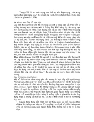 trư Lớp liên kết dữ liệu (ở chỗ nào
có đặt
An n
Các tình huống thích hợp để sử dụng an ninh ở mức liên kết trực tiếp là
nh
mô ã cho có thể được cung cấp
mộ
tườ
thứ
hể cao do có nhu cầu quản lý độc lập các
từng đường liên kết. Điều quan trọng là cần nhận
ớp OSI thì an ninh ở mức liên kết trực tiếp thương lh
vớ
ch
vệ
đư
tiề
kh
ệ thống cuối. Các truyền thông có hỗ trợ cấp
ĩa là, giữa người dùng và hệ thống
Trong OSI thì an mức mạng con ánh xạ vào Lớp mạng, còn trong
ờng hợp các mạng LAN thì nó ánh xạ vào
các giao thức LAN).
ni h ở mức liên kết trực tiếp
ững trường hợp có tương đối ít đường liên kết không tin cậy trong một
i trường đáng tin khác. Trên đường liên kết đ
t mức bảo vệ cao với chi phí thấp. Giám sát an ninh tại mức này có thể
ng minh đối với tất cả mọi lớp truyền thông cao hơn bao gồm cả các giao
c mạng, do vậy, nó không bị cột chặt vào một kiến trúc mạng riêng nào
(ví dụ như, OSI, TCP/IP hay mạng chủ). Các thiết bị an ninh có thể dễ dàng
được chèn thêm vào tại các điểm giao diện vật lý được chuẩn hoá chung.
Tuy nhiên, chi phí hoạt động có t
thiết bị trên cơ sở theo
thức thấy được rằng, an ninh ở mức liên kết trực tiếp không thể bảo vệ
chống lại được những tổn thương bên các nút mạng con bên trong, ví dụ
như, các hub, các cầu nối và các chuyển mạch gói.
Theo khái niệm các l
tới Lớp vật lý. Sự bảo vệ được cung cấp ở mức các chùm bit tường minh đối
i các giao thức lớp trên. Ví dụ, các quá trình mã hóa có thể được áp dụng
o từng chùm bit đi qua mỗi điểm giao diện. Các công nghệ truyền có bảo
, chẳng hạn như, các kỹ thuật triển vọng về trải phổ tần số cũng có thể
ợc áp dụng. An ninh ở mức liên kết trực tiếp có thể liên quan một cách
m ẩn đến Lớp liên kết dữ liệu, ví dụ như, nếu sự bảo vệ được cấp ở mức
ung.
Các tương tác người dùng
Một số dịch vụ an ninh mạng yêu cầu tương tác trực tiếp với người dùng.
hữngN tương tác như vậy, hoàn toàn không thích hợp với bất kỳ kiểu kiến
trúc an ninh nào đã trình bày trên đây. Trường hợp quan trọng nhất là cấp
phép cá nhân. Người dùng là đối tượng bên ngoài đối với các tiện ích truyền
ông, có nghĩa là, ngoài các hth
phép cá nhân hoặc là ở tại chỗ (có ngh
cuối tại chỗ anh (chị) ta) hoặc chúng là những phần tử giao thức ở mức ứng
dụng hoặc là chúng kết hợp cả hai. Ví dụ có thể nêu ra ở đây là ba trường
hợp sau:
• Người dùng dùng cấp phép cho hệ thống cuối tại chỗ của anh (hay
chị) ta. Hệ thống cuối này sau đó cấp phép cho chính nó tới hệ thống cuối
ở xa và cấp nhận dạng của người dùng để hệ thống cuối ở xa coi là xác
thực
 