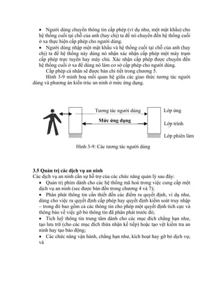 • Người dùng chuyển thông tin cấp phép (ví dụ như, một mật khẩu) cho
hệ thống cuối tại chỗ của anh (hay chị) ta để nó chuyển đến hệ thống cuối
ở xa thực hiện cấp phép cho người dùng.
• Người dùng nhập một mật khẩu và hệ thống cuối tại chỗ của anh (hay
chị) ta để hệ thống này dùng nó nhận xác nhận cấp phép một máy trạm
cấp phép trực tuyến hay máy chủ. Xác nhận cấp phép được chuyển đến
hệ thống cuối ở xa để dùng nó làm cơ sở cấp phé
Lớp ứngTương tác người dùng
Mức ứng dụng
Lớp trình
ễ
Lớp phiên làm
Hình 3-9: Các tương tác người dùng
3.5 Quản
p cho người dùng.
trị các dịch vụ an ninh
Các dị
ân phát thông tin cần thiết đến các điểm ra quyết định, ví dụ như,
phát trước đó;
ụ;
và
Cấp phép cá nhân sẽ được bàn chi tiết trong chương 5.
Hình 3-9 minh hoạ mối quan hệ giữa các giao thức tương tác người
dùng và phương án kiến trúc an ninh ở mức ứng dụng.
ch vụ an ninh cần sự hỗ trợ của các chức năng quản lý sau đây:
• Quản trị phím dành cho các hệ thống mã hoá trong việc cung cấp một
dịch vụ an ninh (sec được bàn đến trong chương 4 và 7);
• Ph
dùng cho việc ra quyết định cấp phép hay quyết định kiểm soát truy nhập
– trong đó bao gồm cả các thông tin cho phép một quyết định tích cực và
thông báo về việc gỡ bỏ thông tin đã phân
• Tích luỹ thông tin trung tâm dành cho các mục đích chẳng hạn như,
tạo lưu trữ (cho các mục đích thừa nhận kế tiếp) hoặc tạo vệt kiểm tra an
ninh hay tạo báo động;
• Các chức năng vận hành, chẳng hạn như, kích hoạt hay gỡ bỏ dịch v
 
