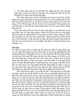 • ác chức năng quản trị an ninh đặc thù, chẳng hạn như, gọi chương
trình quét vi-rút từ xa trên các trạm làm việc mạng hoặc hiển thị các hệ
thống đối với phần mềm không h
Các chức năng quản trị u các khả ền
thông của cùng một mạng mà c . Trong trường hợp này thì
điều cần thiết là phải bảo vệ tố hông quản trị này theo khả
năng có thể. Nhìn chung, bất kỳ tổn hại nào trong truyền thông quản trị an
ninh đều gây ra một tổn hại tương đương hoặc lớn hơn trong
được bảo vệ.
Theo quan niệm k n ninh được cung
cấp thông qua các ứng dụng mạng. Chúng có thể bao gồm các ứng dụng
ành cho quản trị mạng (một số ví dụ được trình bày trong chương 15) hay
ác ứng dụng với các mục đích chính khác. Những ngoại lệ của mức bố trí
này có thể xuất hiện, ví dụ như, khi các thay đổi quản trị phím được liên kết
chặt c ẽ với xử lý mã hoá ở các lớp thấp. Chủ đề này sẽ được bàn đến trong
chương 4 và 7.
Kết lu n
Các k n trúc giao thức có phân lớp cho phép các thiết kế mạng thích ứng
với các ứng dụng không hạn chế, thích ứng với các công nghệ phương tiện
truyền thông cơ sở không hạn chế và các kỹ thuật kết nối liên thông không
có giớ hạn. Kiến trúc OSI cung cấp một mô hình chung có thể làm cơ sở
ho việc phân lớp. Trong kiến trúc này có bảy lớp và được chia ra thành
ụng, Lớp trình diễn và Lớp phiên làm
kết dữ
liệ à
các Internet TCP/IP
địn n
các
địn hống cuối, mức
mạ
gia
gia yêu cầu an ninh nhất định đòi hỏi một giải pháp
tại mứ
cung cấp sự bảo vệ trên cơ sở hệ thống cuối đến hệ thống cuối. Điều này có
thể
ph
cần cung cấp sự bảo vệ trên các
mạng con nhất định bên trong Lớp mạng hoặc (trong trường hợp các mạng
C
ợp pháp.
như vậy thường yêu cầ năng truy
húng đang bảo vệ
i đa các truyền t
truyền thông
iến trúc thì các chức năng quản trị a
d
c
h
ậ
iế
i
c
nhóm lớp trên (gồm có Lớp ứng d
việc) và nhóm lớp dưới (gồm có Lớp truyền tải, Lớp mạng, Lớp liên
u v Lớp vật lý). Các tiêu chuẩn OSI khác định nghĩa các dịch vụ lớp và
giao thức đặc trưng cho bảy lớp. Bộ giao thức mạng
h ghĩa các giao thức thay thế có thể ánh xạ thẳng tới mô hình OSI.
Khi cung cấp các dịch vụ an ninh cần chú ý xác định lớp (các lớp) đặt
dịch vụ bảo vệ an ninh. Để hỗ trợ cho việc ra quyết định người ta đã xác
h bốn mức kiến trúc an ninh là: mức ứng dụng, mức hệ t
ng con và mức liên kết trực tiếp. Mức ứng dụng liên quan đến các phần tử
o thức an ninh phụ thuộc ứng dụng và yêu cầu cần có sự hỗ trợ trong các
o thức lớp trên. Những
c đó. Mức hệ thống cuối liên quan đến các phần tử giao thức an ninh
sử dụng các giao thức an ninh ở Lớp truyền tải hoặc Lớp mạng; cả hai
ương án đều có sẵn và có các yếu tố khác nhau cho mỗi phương án mà ta
cân nhắc và quyết định. Mức mạng con
 