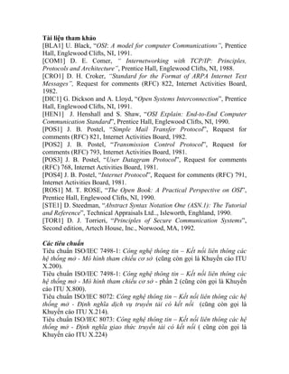 Tài liệu tham khảo
[BLA1] U. Black, “OSI: A model for computer Communications”, Prentice
: Principles,
rotocols and Architecture”, Prentice Hall, Englewood Clifts, NI, 1988.
D. H. Croker, “Standard for the Format of ARPA Internet Text
Me
1982.
[DIC1
Hall, E
[HEN
Communication Standard”, Prentice Hall, Englewood Clifts, NI, 1990.
[PO
comm
[POS2
comm
[PO
(RFC)
[POS4
Intern
[RO
Prenti
[STE1
and R
[TOR1
Secon
Các tiêu
Tiêu chuẩ iên thông các
hệ thống
X.200).
Tiêu chuẩ : Công nghệ thông tin – Kết nối liên thông các
hệ thống
cáo ITU X
Tiêu chuẩ thông các hệ
thống mở - Định nghĩa dịch vụ truyền tải có kết nối (cũng còn gọi là
Khuyến cáo ITU X.214).
8073: Công nghệ thông tin – Kết nối liên thông các hệ
Hall, Englewood Clifts, NI, 1991.
[COM1] D. E. Comer, “ Internetworking with TCP/IP
P
[CRO1]
ssages”, Request for comments (RFC) 822, Internet Activities Board,
] G. Dickson and A. Lloyd, “Open Systems Interconnection”, Prentice
nglewood Clifts, NI, 1991.
1] J. Henshall and S. Shaw, “OSI Explain: End-to-End Computer
S1] J. B. Postel, “Simple Mail Transfer Protocol”, Request for
ents (RFC) 821, Internet Activities Board, 1982.
] J. B. Postel, “Transmission Control Protocol”, Request for
ents (RFC) 793, Internet Activities Board, 1981.
S3] J. B. Postel, “User Datagram Protocol”, Request for comments
768, Internet Activities Board, 1981.
] J. B. Postel, “Internet Protocol”, Request for comments (RFC) 791,
et Activities Board, 1981.
S1] M. T. ROSE, “The Open Book: A Practical Perspective on OSI”,
ce Hall, Englewood Clifts, NI, 1990.
] D. Steedman, “Abstract Syntax Notation One (ASN.1): The Tutorial
eference”, Technical Appraisals Ltd.., Isleworth, Enghland, 1990.
] D. J. Torrieri, “Principles of Secure Communication Systems”,
d edition, Artech House, Inc., Norwood, MA, 1992.
chuẩn
n ISO/IEC 7498-1: Công nghệ thông tin – Kết nối l
mở - Mô hình tham chiếu cơ sở (cũng còn gọi là Khuyến cáo ITU
n ISO/IEC 7498-1
mở - Mô hình tham chiếu cơ sở - phần 2 (cũng còn gọi là Khuyến
.800).
n ISO/IEC 8072: Công nghệ thông tin – Kết nối liên
Tiêu chuẩn ISO/IEC
thống mở - Định nghĩa giao thức truyền tải có kết nối ( cũng còn gọi là
Khuyến cáo ITU X.224)
 