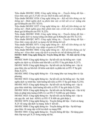 Tiêu chuẩn ISO/IEC 8208: Công nghệ thông tin – Truyền thông dữ liệu –
Giao thức mức gói X.25 đối với các thiết bị đầu cưối dữ liệu.
Tiêu chuẩn ISO/IEC 8326: Công nghệ thông tin – Kết nối liên thông các hệ
thống mở - Định nghĩa dịch vụ phiên làm việc có kết nối cơ sở (cũng còn
gọi là Khuyến cáo ITU X215).
hiên làm việc có kết nối cơ sở (cũng còn
iệu –
yền thông dữ liệu –
nối liên thông các hệ
tin – Kết nối liên thông các hệ
- Truyền thông dữ liệu - Tổ chức nội bộ về lớp
t nối các hệ thống mở - Định
ả
O/IEC 8802: Công nghệ thông tin – Các mạng khu vực trung tâm và địa
8823: Công nghệ thông tin - Sự kết nối các hệ thống mở - ặc tả
Tiêu chuẩn ISO/IEC 8327: Công nghệ thông tin – Kết nối liên thông các hệ
thống mở - Định nghĩa giao thức p
được gọi là Khuyến cáo ITU X.225).
Tiêu chuẩn ISO/IEC 8348: Công nghệ thông tin – Truyền thông dữ l
Định nghĩa dịch vụ mạng (cũng còn được gọi là Khuyến cáo ITU X.213).
Tiêu chuẩn ISO/IEC 8473: Công nghệ thông tin – Tru
Giao thức cung cấp dịch vụ mạng chế độ không kết nối.
Tiêu chuẩn ISO/IEC 8571: Công nghệ thông tin – Kết
thống mở - Truyền tệp, truy nhập và quản trị (FTAM).
Tiêu chuẩn ISO/IEC 8602: Công nghệ thông
thống mở - Giao thức cung cấp dịch vụ truyền tải chế độ không kết nối.
ISO/IEC 8648: Công nghệ thông tin
mạng.
ISO/IEC 8649: Công nghệ thông tin - Sự kế
nghĩa các dịch vụ để kiểm soát liên kết ( cả ITU-T Sự giới thiệu X.217).
ISO/IEC 8650: Công nghệ thông tin - Sự kết nối các hệ thống mở - Đặc t
giao thức cho sự liên kết để kiểm soát dịch vụ phần tử( cả ITU-T Sự giới
thiệu X.227).
IS
phương.
ISO/IEC 8822: Công nghệ thông tin - Sự kết nối các hệ thống mở - Sự định
nghĩa dịch vụ trình bày định hướng kết nối( cả ITU-T Sự giới thiệu X.216).
ISO/IEC Đ
giao thức trình bày định hướng kết nối( cả ITU-T Sự giới thiệu X.226).
ISO/IEC 8824: Công nghệ thông tin - Sự kết nối các hệ thống mở - Đặc tả ký
hiệu cú pháp trừu tượng (ASN.1) ( cả ITU-T X.680 các giới thiệu).
ISO/IEC 8825: Công nghệ thông tin - Sự kết nối các hệ thống mở - Đặc tả
các quy tắc mã hoá ASN1( cả ITU-T X 690 các giới thiệu ).
ISO/IEC 8878: Công nghệ thông tin - Truyền thông dữ liệu - Cách sử dụng
X.25 để cung cấp dịch vụ mạng kiểu ít kết nối .
ISO/IEC 8880: Công nghệ thông tin - Truyền thông dữ liệu - Sự kết hợp
giao thức để cung cấp và hỗ trợ dịch vụ mạng OSI.
ISO/IEC 8881: Công nghệ thông tin - Truyền thông dữ liệu - Sử dụng giao
thức lớp trọn gói X.25 trong mạng nội bộ.
 