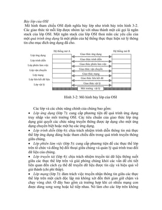 Bảy lớp của OSI
Mô hình tham chiếu OSI định nghĩa bảy lớp như trình bày trên hình 3-2.
Các giao thức từ mỗi lớp được nhóm lại với nhau thành một cái gọi là ngăn
stack của lớp OSI. Một ngăn stack của lớp OSI thoả mãn các yêu cầu của
một quá trình ứng dụng là một phần của hệ thống thực thực hiện xử lý thông
tin cho mục đích ứng dụng đã cho.
Các lớp và các chức năng chính của chúng bao gồm:
• Lớp ứng dụng (lớp 7): cung cấp phương tiện để quá trình ứng dụng
truy nhập vào môi trường OSI. Các tiêu chuẩn của giao thức lớp ứng
dụng giải quyết các chức năng truyền thông được áp dụng cho một ứng
dụng chuyên biệt hoặc một họ các ứng dụng.
• Lớp trình diễn (lớp 6): chịu trách nhiệm trình diễn thông tin mà thực
thể lớp ứng dụng dùng hoặc tham chiếu đến trong quá trình truyền thông
giữa chúng.
• Lớp phiên làm việc (lớp 5): cung cấp phương tiện để các thực thể lớp
trên tổ chức và đồng bộ đối thoại giữa chúng và quản lý quá trình trao đổi
dữ liệu của chúng.
• Lớp truyền tải (lớp 4): chịu trách nhiệm truyền tải dữ liệu thông suốt
giữa các thực thể lớp trên và giải phóng chúng khỏi các vấn đề chi tiết
liên quan đến cách cụ thể để truyền dữ liệu được tin cậy và hiệu quả về
giá thành (chi phí thấp).
• Lớp mạng (lớp 3): đảm trách việc truyền nhận thông tin giữa các thực
thể lớp trên một cách độc lập mà không xét đến thời gian giữ chậm và
chạy vòng chờ. Ở đây bao gồm cả trường hợp khi có nhiều mạng con
được dùng song song hoặc kế tiếp nhau. Nó làm cho các lớp trên không
Giao thức vật lý
Giao thức liên kết dữ
liệ
Giao thức mạng
Giao thức vận chuyển
Giao thức phiên làm việc
Giao thức trình diễn
Giao thức ứng dụng
Môi trường vật lý
Hệ thống mở A
Lớp ứng dụng
Lớp trình diễn
Lớp phiên làm việc
Lớp vận chuyển
Lớp mạng
Lớp liên kết dữ liệu
Lớp vật lý
Hệ thống mở B
Hình 3-2: Mô hình bảy lớp của OSI
 