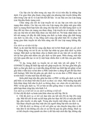 Các lớp còn lại nằm trong các mục (b) và (c) trên đây là những lớp
dưới. Các giao thức phụ thuộc công nghệ của phương tiện truyền thông đều
nằm trong Lớp vật lý và Lớp liên kết dữ liệu và các lớp con của Lớp mạng
(các lớp phụ thuộc mạng con).
Chức năng cầu nối do Lớp truyền tải và các lớp con trên của Lớp
mạng đảm nhiệm. Các lớp con trên của Lớp mạng cho phép một giao diện
dịch vụ mạng thích hợp luôn sẵn sàng cho lớp trên với chất lượng dịch vụ sẽ
thay đổi tuỳ theo các mạng con được dùng. Lớp truyền tải có nhiệm vụ làm
cho các lớp trên nó nhìn thấy được các lớp dưới nó. Nó hoặc nhận được các
kết nối mạng với đầy đủ chất lượng của dịch vụ hoặc nâng cấp chất lượng
của dịch vụ nếu cần, ví dụ, bằng cách cung cấp phát hiện lỗi và phục hồi
trong giao thức truyền tải nếu hiêu năng sửa lỗi của Lớp mạng không đầy
đủ.
Các dịch vụ và tiện ích lớp
Dịch vụ do một lớp bất kỳ cung cấp được mô tả bởi thuật ngữ các gốc dịch
vụ. Chúng đóng vai trò là các sự kiện hạt nhân tại giao diện dịch vụ (trừu
tượng). Một dịch vụ lớp được chia ra thành một số các tiện ích và mỗi tiện
ích lại bao gồm một nhóm các gốc dịch vụ liên quan. Nhìn chung, một tiện
ích liên quan đến tạo và xử lý một hoặc nhiều đơn vị dữ liệu của giao thức
(PDU).
Ví dụ, trong dịch vụ truyền tải có một tiện ích nối ghép T (T-
CONNECT) dùng để thiết lập một nối ghép truyền tải. Nó bao gồm bốn gốc
dịch vụ (hai gốc dịch vụ ở một đầu dùng để khởi tạo thiết lập nối ghép và hai
gốc khác ở đầu kia) và hai đơn vị PDU (một đơn vị dùng để gửi dữ liệu theo
mỗi hướng). Mối liên hệ giữa các gốc dịch vụ và các đơn vị PDU được mô
tả trên hình 3-4 như một lược đồ thời gian.
Kiểu phối hợp trên đây gồm hai đơn vị PDU và bốn gốc dịch vụ là rất
phổ biến và nó được biết như là dịch vụ được xác nhận. Một trường hợp phổ
biến khác được biết như là dịch vụ không được xác nhận chỉ có một đơn vị
PDU và hai gốc dịch vụ. Về cơ bản nó đều giống nhau vì nửa đầu của kiểu
phối hợp được trìng bày trên hình 3-4.
Các dịch vụ có kết nối và các dịch vụ không có kết nối
Có hai chế độ dịch vụ hoàn toàn khác nhau tại mỗi lớp. Đó là:
• Chế độ dịch vụ có kết nối dựa trên các kết nối (N) do lớp (N) cung
cấp. Một kết nối là một sự kết hợp giữa hai thực thể (N) có một pha thiết
lập, pha truyền và pha ngắt. Trong pha truyền một dòng các đơn vị dữ
liệu được chuyển qua thay mặt cho các người dùng lớp trên của dịch vụ.
• Chế độ dịch vụ không có kết nối gồm sự vận chuyển từng đơn vị dữ
liệu đơn lẻ mà không yêu cầu có sự liên hệ qua lại giữa chúng. Dịch vụ
có thể chuyển vòng quanh các đơn vị dữ liệu một cách độc lập, không cấp
 