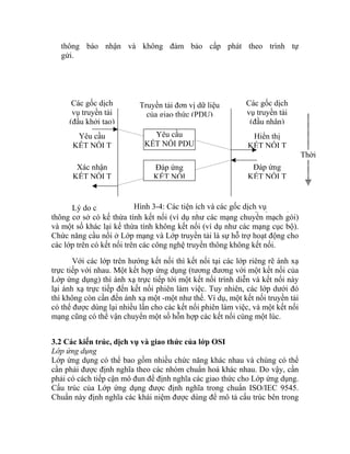thông báo nhận và không đảm bảo cấp phát theo trình tự
gửi.
Lý do chính tồn tại hai kiểu dịch vụ này là có một số công nghệ truyền
thông cơ sở có kế thừa tính kết nối (ví dụ như các mạng chuyển mạch gói)
và một số khác lại kế thừa tính không kết nối (ví dụ như các mạng cục bộ).
Chức năng cầu nối ở Lớp mạng và Lớp truyền tải là sự hỗ trợ hoạt động cho
các lớp trên có kết nối trên các công nghệ truyền thông không kết nối.
Với các lớp trên hướng kết nối thì kết nối tại các lớp riêng rẽ ánh xạ
trực tiếp với nhau. Một kết hợp ứng dụng (tương đương với một kết nối của
Lớp ứng dụng) thì ánh xạ trực tiếp tới một kết nối trình diễn và kết nối này
lại ánh xạ trực tiếp đến kết nối phiên làm việc. Tuy nhiên, các lớp dưới đó
thì không còn cần đến ánh xạ một -một như thế. Ví dụ, một kết nối truyền tải
có thể được dùng lại nhiều lần cho các kết nối phiên làm việc, và một kết nối
mạng cũng có thể vận chuyển một số hỗn hợp các kết nối cùng một lúc.
Các gốc dịch
vụ truyền tải
(đầu khởi tạo)
Yêu cầu
KẾT NỐI T
Xác nhận
KẾT NỐI T
Truyền tải đơn vị dữ liệu
của giao thức (PDU)
Đáp ứng
KẾT NỐI
Hiển thị
KẾT NỐI T
Các gốc dịch
vụ truyền tải
(đầu nhận)
Yêu cầu
KẾT NỐI PDU
Đáp ứng
KẾT NỐI T
Thời
Hình 3-4: Các tiện ích và các gốc dịch vụ
3.2 Các kiến trúc, dịch vụ và giao thức của lớp OSI
Lớp ứng dụng
Lớp ứng dụng có thể bao gồm nhiều chức năng khác nhau và chúng có thể
cần phải được định nghĩa theo các nhóm chuẩn hoá khác nhau. Do vậy, cần
phải có cách tiếp cận mô đun để định nghĩa các giao thức cho Lớp ứng dụng.
Cấu trúc của Lớp ứng dụng được định nghĩa trong chuẩn ISO/IEC 9545.
Chuẩn này định nghĩa các khái niệm được dùng để mô tả cấu trúc bên trong
 