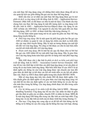 của một thực thể ứng dụng cùng với những khái niệm được dùng để mô tả
các quan hệ tích cực giữa những lần gọi của các thực thể ứng dụng.
Khối cấu trúc cơ sở nhất của một thực thể ứng dụng được gọi là một
phần tử dịch vụ ứng dụng (viết tắt tiếng Anh là ASE – Application-Service-
Element). (Một ASE có thể được coi như là một tài liệu). Cấu thành cấu trúc
chung hơn của thực thể ứng dụng là một đối tượng dịch vụ ứng dụng (viết
tắt tiến Anh là ASO – Application-Service-Object) được xây dựng từ các
ASE và/hoặc các ASO khác. Các nguyên lý cấu trúc liên quan đến các thực
thể ứng dụng, ASE và ASO sẽ được trình bày tiếp trong chương 12.
Có hai khái niệm quan trọng mô tả các quan hệ giữa các thực thể ứng
dụng đang truyền thông là:
• Phối hợp ứng dụng: Đó là một quan hệ phối hợp giữa hai lần gọi của
ASO có nhiệm vụ quản lý việc sử dụng hai chiều của dịch vụ trình diễn
cho các mục đích truyền thông. Đây là một sự tương đương của một kết
nối đối với Lớp ứng dụng. Nó cũng có thể được coi như là một biểu diễn
của kết nối trình diễn đối với Lớp ứng dụng.
• Hoàn cảnh ứng dụng: Đó là một bộ các quy tắc được chia xẻ bởi hai
lần gọi của ASO nhằm hỗ trợ một phối hợp ứng dụng. Đây là giao thức
của Lớp ứng dụng hoàn toàn hiệu quả khi sử dụng trên một phối hợp ứng
dụng
Một ASE được chú ý đặc biệt là phần tử dịch vụ kiểm soát phối hợp
(viết tắt tiếng Anh là ASCE – Association Control Service Element). ASE
này hỗ trợ việc thiết lập và kết thúc các phối hợp ứng dụng và nó cần phải có
trong tất cả mọi hoàn cảnh ứng dụng. Một biểu diễn thực tế của ASCE là nó
định nghĩa các thông tin của Lớp ứng dụng được vận chuyển các trao đổi
giao thức đẻ thiết lập và kết thúc các kết nối trình diễn và các kết nối phiên
làm việc. Dịch vụ ASCE được định nghĩa trong tiêu chuẩn ISO/IEC 8650.
Một số ứng dụng dựa trên tiêu chuẩn ISO đã được định nghĩa. Các
tiêu chuẩn gồm các định nghĩa về các giao thức của Lớp ứng dụng cùng với
vật chất hỗ trợ như các định nghĩa về các mô hình thông tin và các thủ tục
cần tuân theo trong hệ thống. Các ứng dụng chính được nói đến trong cuốn
sách này là:
• Các hệ thống quản lý tin nhắn (viết tắt tiếng Anh là MHS – Message
Handling Systems): Ứng dụng này hỗ trợ cho việc nhắn tin điện tử gồm
gửi thư điện tử giữa các cá nhân, chuyển EDI và nhắn tin thoại. MHS đã
là một ứng dụng OSI hàng đầu trong các đặc tính an ninh hợp nhất. Ứng
dụng này và các đặc tính an ninh của nó được trình bày trong chương 13.
• Thư mục: Ứng dụng này cung cấp cơ sở để kết nối liên thông các hệ
thống xử lý thông tin sao cho cung cấp hệ thống thư mục tích hợp, nhưng
 