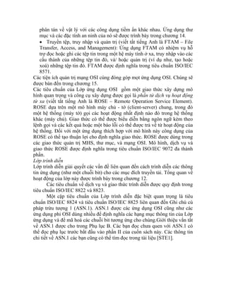 phân tán về vật lý với các công dụng tiềm ẩn khác nhau. Ứng dụng thư
mục và các đặc tính an ninh của nó sẽ được trình bày trong chương 14.
• Truyền tệp, truy nhập và quản trị (viết tắt tiếng Anh là FTAM – File
Transfer, Access, and Management): Ứng dụng FTAM có nhiệm vụ hỗ
trợ đọc hoặc ghi các tệp tin trong một hệ máy tính ở xa, truy nhập vào các
cấu thành của những tệp tin đó, và/ hoặc quản trị (ví dụ như, tạo hoặc
xoá) những tệp tin đó. FTAM được định nghĩa trong tiêu chuẩn ISO/IEC
8571.
Các tiện ích quản trị mạng OSI cúng đóng góp mọt ứng dụng OSI. Chúng sẽ
được bàn đến trong chương 15.
Các tiêu chuẩn của Lớp ứng dụng OSI gồm một giao thức xây dựng mô
hình quan trọng và công cụ xây dựng được gọi là phần tử dịch vụ hoạt động
từ xa (viết tắt tiếng Anh là ROSE – Remote Operation Service Element).
ROSE dựa trên một mô hình máy chủ - tớ (client-server) chung, trong đó
một hệ thống (máy tớ) gọi các hoạt động nhất định nào đó trong hệ thống
khác (máy chủ). Giao thức có thể được biểu diễn bằng ngôn ngữ kèm theo
lệnh gọi và các kết quả hoặc một báo lỗi có thể được trả về từ hoạt động của
hệ thống. Đối với một ứng dụng thích hợp với mô hình này công dụng của
ROSE có thể tạo thuận lợi cho định nghĩa giao thức. ROSE được dùng trong
các giao thức quản trị MHS, thư mục, và mạng OSI. Mô hình, dịch vụ và
giao thức ROSE được định nghĩa trong tiêu chuẩn ISO/IEC 9072 đa thành
phần.
Lớp trình diễn
Lớp trình diễn giải quyết các vấn đề liên quan đến cách trình diễn các thông
tin ứng dụng (như một chuỗi bit) cho các mục đích truyền tải. Tổng quan về
hoạt động của lớp này được trình bày trong chương 12.
Các tiêu chuẩn về dịch vụ và giao thức trình diễn được quy định trong
tiêu chuẩn ISO/IEC 8822 và 8823.
Một cặp tiêu chuẩn của Lớp trình diễn đặc biệt quan trọng là tiêu
chuẩn ISO/IEC 8824 và tiêu chuẩn ISO/IEC 8825 liên quan đến Ghi chú cú
pháp trừu tượng 1 (ASN.1). ASN.1 được các ứng dụng OSI cũng như các
ứng dụng phi OSI dùng nhiều để định nghĩa các hạng mục thông tin của Lớp
ứng dụng và để mã hoá các chuỗi bit tương ứng cho chúng.Giới thiệu vắn tắt
về ASN.1 được cho trong Phụ lục B. Các bạn đọc chưa quen với ASN.1 có
thể đọc phụ lục trước bắt đầu vào phần II của cuốn sách này. Các thông tin
chi tiết về ASN.1 các bạn cũng có thể tìm đọc trong tài liệu [STE1].
 