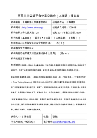 阿里巴巴公益平台分享交流会（上海站）报名表

机构名称：上海新途社区健康促进社                    机构所在地：上海浦东

机构网址：http://www.xintu.org/          机构成立时间：2006 年

机构全职工作人员人数：25                       机构 2011 年收入总额:359W

机构性质：基金会（ ）民非（●）社团（ ）工商注册（ ）草根（ ）

机构是否已经在淘宝上开设官方网店:是(                   )否( ● )

机构淘宝官方网店地址:

机构是否已经开通支付宝并通过实名认证:是(                     )否( ● )

机构支付宝官方账号:

机构简介:   新途是一家由社会力量发起的、专业开展社区健康促进项目的非营利机构。新途成立于

2006 年，注册于上海市浦东新区民政局，业务主单位是上海市浦东新区社会发展局卫生处。



新途的前身是国际奥比斯（一家致力于防盲治盲的国际 NGO）的一个核心项目——“中国培训网络”

（China Training Network）。该项目在 2002-2006 年间，通过大量开展参与式培训和项目发展活动，

推广社区健康促进的理念和方法，发展了一系列创新的机构能力建设工作思路、方法和工具。该项目

结束后，在国际奥比斯的支持下，新途应运而生，在历史的基础上，承担新的社会创新推广的使命。



“新途”寓意着新的征途。新途的目标，是通过开展社区健康促进项目，促进社区服务机构的专业化和

多样化发展，强化社区的健康价值观念和服务功能，增强社区成员的自助和互助能力。新途的最终目

标，是社区的康宁、和谐和可持续发展。



参会人（1）:陈吉元                   性别:    职务:

手机号码:13774260131             电子邮件:jiyuanchen@xintu.org
 