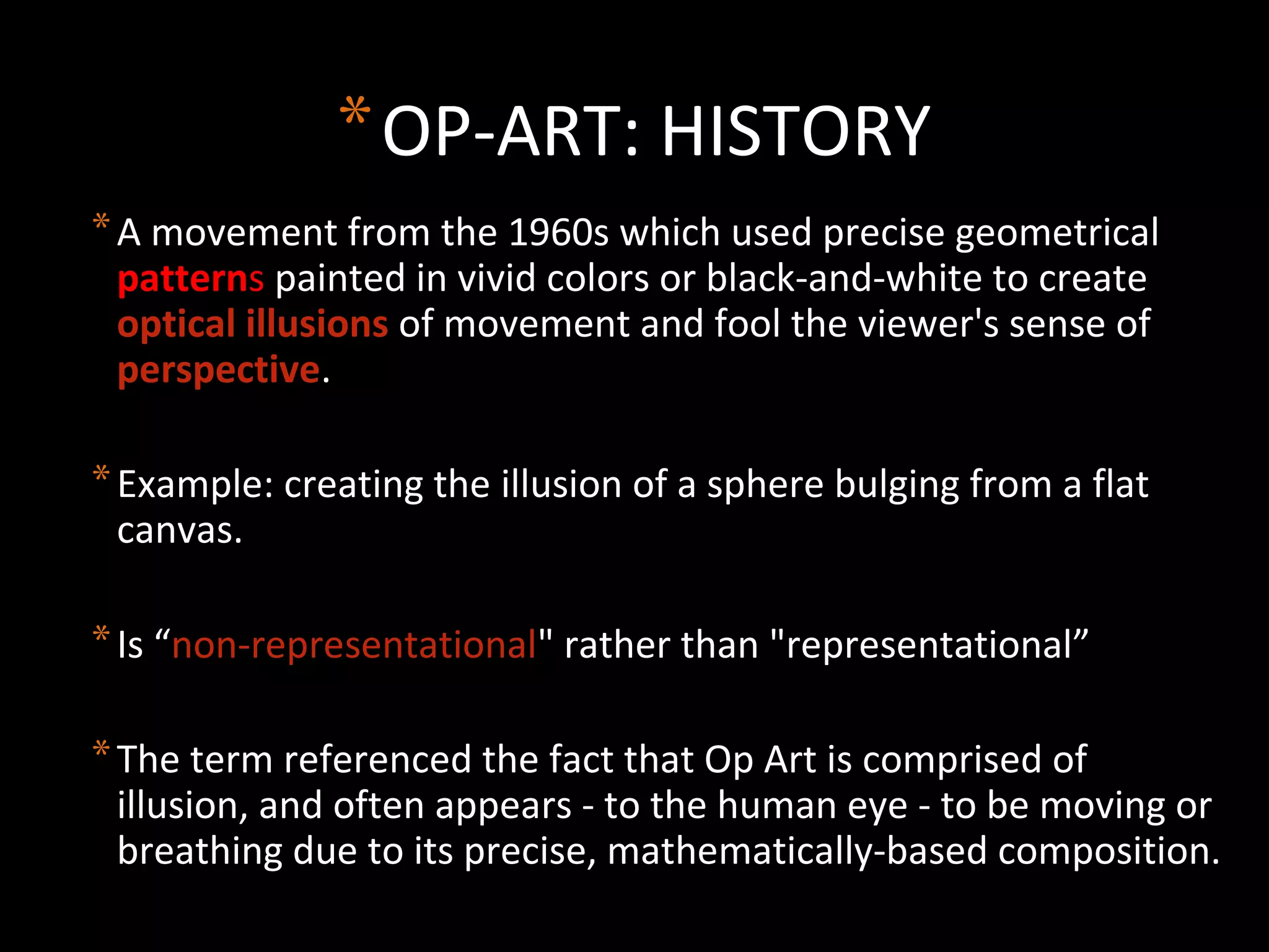 *OP-ART: HISTORY
*A movement from the 1960s which used precise geometrical
patterns painted in vivid colors or black-and-white to create
optical illusions of movement and fool the viewer's sense of
perspective.
*Example: creating the illusion of a sphere bulging from a flat
canvas.
*Is “non-representational" rather than "representational”
*The term referenced the fact that Op Art is comprised of
illusion, and often appears - to the human eye - to be moving or
breathing due to its precise, mathematically-based composition.
 