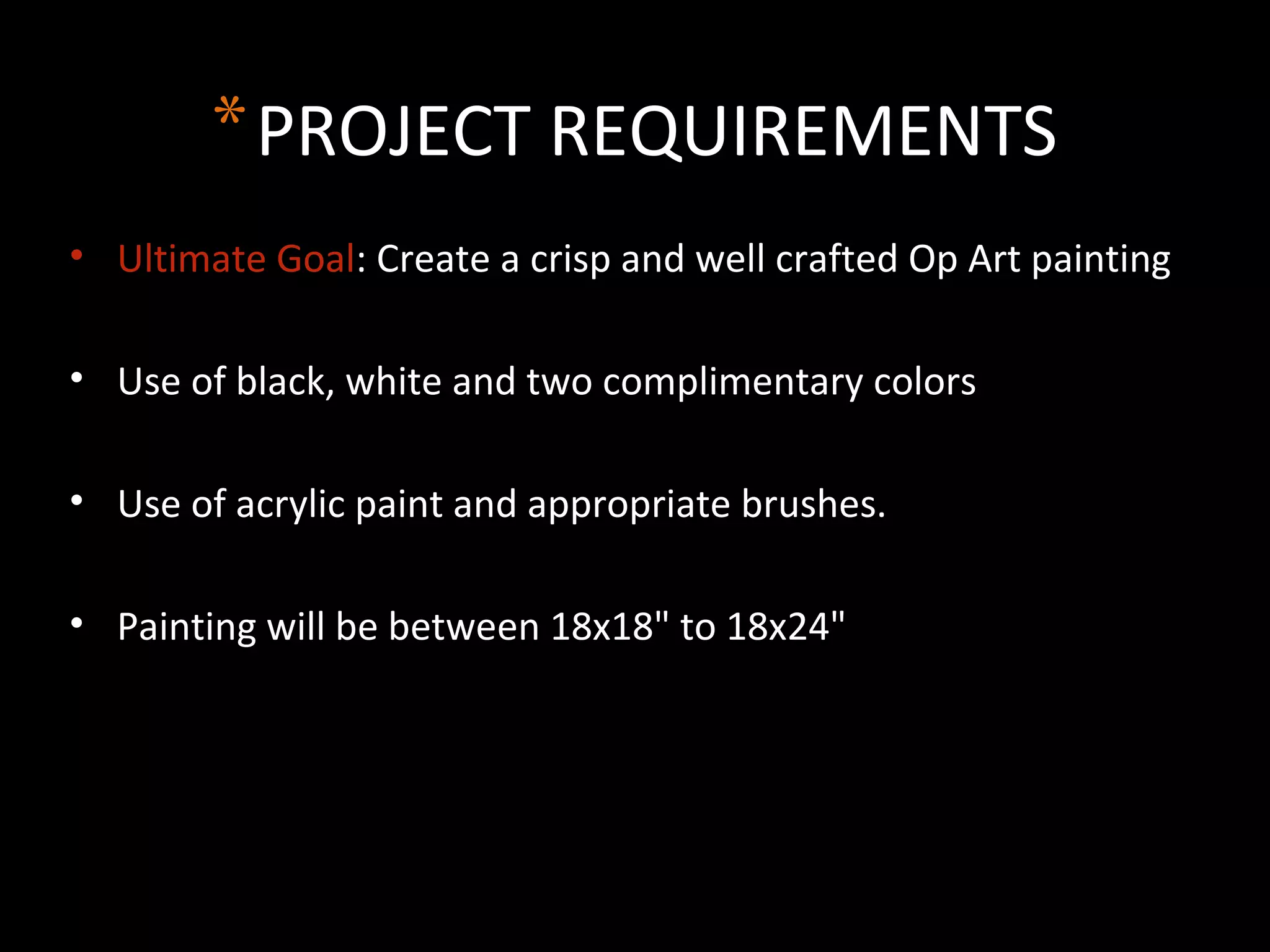 *PROJECT REQUIREMENTS
• Ultimate Goal: Create a crisp and well crafted Op Art painting
• Use of black, white and two complimentary colors
• Use of acrylic paint and appropriate brushes.
• Painting will be between 18x18" to 18x24"
 