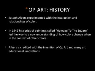 *OP-ART: HISTORY
• Joseph Albers experimented with the interaction and
relationships of color.
• In 1949 his series of paintings called "Homage To The Square"
led the way to a new understanding of how colors change when
in the context of other colors.
• Albers is credited with the invention of Op Art and many art
educational innovations.
 