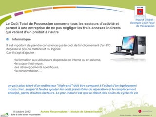 Achats Durables – Module de Sensibilisation - 9
9 octobre 2012 Achats Responsables – Module de Sensibilisation
Impact Global :
Exemple Coût Total
de Possession
Il est important de prendre conscience que le coût de fonctionnement d'un PC
dépasse le prix du matériel et du logiciel.
Car il s’agit d’ajouter :
•la formation aux utilisateurs dispensée en interne ou en externe,
•le support technique,
•les développements spécifiques,
•la consommation….
Le Coût Total de Possession concerne tous les secteurs d’activité et
permet à une entreprise de ne pas négliger les frais annexes indirects
qui varient d’un produit à l’autre
un prix plus élevé d'un ordinateur "high-end" doit être comparé à l'achat d'un équipement
moins cher, auquel il faudra ajouter les coût prévisibles de réparation et le remplacement
anticipé, parmi d'autres facteurs. Le prix initial n'est que le début des coûts du cycle de vie
Informatique
Boîte à outils achats responsables
 