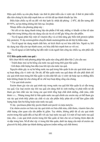 101
Hiãûu quaí chiãúu xaû coìn phuû thuäüc vaìo thåìi kç phaït triãùn cuía vi sinh váût: åí thåìi kç phaït triãùn
âáöu tiãn chuïng bë tiãu diãût maûnh hån so våïi khi âaî taûo thaình khuáøn laûc låïn.
Âiãöu kiãûn chiãúu xaû täúi æu âäúi våïi thët laûnh laì: nhiãût âäü phoìng : 2-80
C, âäü áøm tæång âäúi
85-95%, sæû læu thäng khäng khê liãn tuûc 2m/phuït.
Nhæåüc âiãøm cuía phæång phaïp naìy :
- Noï chè coï taïc duûng thanh truìng låïp saín pháøm åí bãö màût, nhæîng vi khuáøn vaì baìo tæí xám
nháûp bãn trong khäng chëu taïc duûng cuía caïc tia seî coï thãø gáy hoíng cho saín pháøm.
- Tia tæí ngoaûi phán huíy mäüt säú vitamin (B6) vaì coï khaí nàng gáy biãún tênh protein (phán
huíy protein). Vê duû oximioglobin chuyãøn thaình metmioglobin do âoï thët bë tháøm maìu.
- Tia tæí ngoaûi taïc duûng maûnh cháút beïo, noï kêch thêch sæû oxi hoïa cháút beïo. Ngoaìi ra, khi
taïc duûng træûc tiãúp coìn taûo thaình ozon, oxi hoïa cháút beïo maûnh hån so våïi oxi.
- Tia tæí ngoaûi coï aính hæåíng haûi âãún màõt vaì da ngæåìi laìm cäng taïc chiãúu xaû, nãn phaíi cáøn
tháûn.
13.2 Baío quaín næåïc rau quaí :
Khi choün báút kç mäüt phæång phaïp baío quaín naìo cuîng phaíi âaím baío 2 yãu cáöu sau:
- Traïnh âæåüc moüi sæû hæ hoíng cuía næåïc rau quaí trong thåìi gian baío quaín.
- Giæî âæåüc cháút læåüng ban âáöu (sau khi eïp) cuía næåïc rau quaí.
Nguyãn nhán gáy ra sæû hæ hoíng næåïc rau quaí trong baío quaín laì do caïc quaï trçnh men vaì
sæû hoaût âäüng cuía vi sinh váût. Do âoï, âãø baío quaín næåïc rau quaí âæåüc täút cáön phaíi âçnh chè
caïc quaï trçnh men trong khi baío quaín vaì tiãu diãût hãút caïc vi sinh váût hoàûc taûo ra nhæîng âiãöu
kiãûn khäng thuáûn låüi cho chuïng âãø æïc chãú moüi hoaût âäüng säúng cuía chuïng.
* Caïc quaï trçnh enzim:
Enzim tham gia vaìo caïc quaï trçnh naìy trong næåïc rau quaí khi baío quaín laì coï sàôn trong
rau quaí. Caïc loaûi enzim naìy khi rau quaí coìn âang thåìi kç sinh træåíng vaì phaït triãùn noï âaî
tham gia laìm cháút xuïc taïc trong caïc quaï trçnh täøng håüp cháút dinh dæåîng, cháút maìu, cháút
thåm v.v... Nhæng trong thåìi kç baío quaín næåïc rau quaí chênh caïc enzim naìy coï thãø tham gia
xuïc taïc quaï trçnh thuíy phán caïc cháút vaì caïc saín pháøm thuíy phán âoï coï thãø laìm giaím cháút
læåüng hoàûc laìm hæ hoíng hoaìn toaìn næåïc rau quaí.
Vê duû : pectinaza phán huíy pectin thaình axit pectit vaì ræåüu metylic.
Caïc nhoïm enzim oxi hoïa xuïc taïc quaï trçnh oxi hoïa cháút maìu, cháút thåm, vitamin laìm cho
cháút læåüng caím quan cuía saín pháøm bë giaím. Tuy nhiãn, khäng phaíi táút caí caïc quaï trçnh
enzim trong baío quaín âãöu coï haûi âäúi våïi caïc loaûi næåïc rau quaí. Coï mäüt säú loaûi næåïc rau quaí
(taïo, nho...) caïc quaï trçnh enzim trong khi baío quaín seî laìm cho noï coï hæång thåm âáûm âaì
vaì âàûc træng hån. Såí dé nhæ váûy vç trong khi baío quaín, dæåïi taïc duûng cuía mäüt säú enzim caïc
glucozit bë thuíy phán taûo thaình âæåìng aglucon (máöm mäúng cuaí cháút thåm).
 