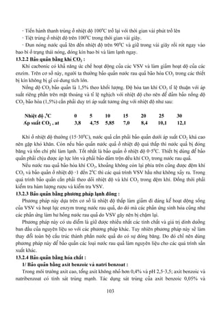 103
- Tiãún haình thanh truìng åí nhiãût âäü 1000
C tråí laûi våïi thåìi gian vaìi phuït tråí lãn
- Tiãût truìng åí nhiãût âäü trãn 1000
C trong thåìi gian vaìi giáy.
- Âun noïng næåïc quaí lãn âãún nhiãût âäü trãn 900
C vaì giæî trong vaìi giáy räöi roït ngay vaìo
bao bç åí traûng thaïi noïng, âoïng kên bao bç vaì laìm laûnh ngay.
13.2.2 Baío quaín bàòng khê CO2 :
Khê cacbonic coï khaí nàng æïc chãú hoaût âäüng cuía caïc VSV vaì laìm giaím hoaût däü cuía caïc
enzim. Trãn cå såí naìy, ngæåìi ta thæåìng baío quaín næåïc rau quaí baîo hoìa CO2 trong caïc thiãút
bë kên khäng bë gè coï dung têch låïn.
Näöng âäü CO2 baío quaín laì 1,5% theo khäúi læåüng. Âäü hoìa tan khê CO2 tè lãû thuáûn våïi aïp
suáút riãng pháön trãn màût thoaïng vaì tè lãû nghëch våïi nhiãût âäü cho nãn âãø âaím baío näöng âäü
CO2 baîo hoìa (1,5%) cáön phaíi duy trç aïp suáút tæång æïng våïi nhiãût âäü nhæ sau:
Nhiãût âäü ,0
C 0 5 10 15 20 25 30
Aïp suáút CO2 , at 3,8 4,75 5,85 7,0 8,4 10,1 12,1
Khi åí nhiãût âäü thæåìng (15-300
C), næåïc quaí cáön phaíi baío quaín dæåïi aïp suáút CO2 khaï cao
nãn gàûp khoï khàn. Coìn nãúu baío quaín næåïc quaí åí nhiãût âäü quaï tháúp thç næåïc quaí bë âoïng
bàng vaì täún chi phê laìm laûnh. Täút nháút laì baío quaín åí nhiãût âäü 0-50
C. Thiãút bë duìng âãø baío
quaín phaíi chëu âæåüc aïp læûc låïn vaì phaíi baío âaím träün âãöu khê CO2 trong næåïc rau quaí.
Nãúu næåïc rau quaí baîo hoìa khê CO2, khoaíng khäng coìn laûi phêa trãn cuîng âæåüc âãûm khê
CO2 vaì baío quaín åí nhiãût âäü -1 âãún 20
C thç caïc quaï trçnh VSV háöu nhæ khäng xaíy ra. Trong
quaï trçnh baío quaín cáön phaíi theo doîi nhiãût âäü vaì khê CO2 trong âãûm khê. Âäöng thåìi phaíi
kiãøm tra haìm læåüng ræåüu vaì kiãøm tra VSV.
13.2.3 Baío quaín bàòng phæång phaïp laûnh âäng :
Phæång phaïp naìy dæûa trãn cå såí laì nhiãût âäü tháúp laìm giaím âi âaïng kãø hoaût âäüng säúng
cuía VSV vaì hoaût læûc enzym trong næåïc rau quaí, do doï maì caïc phaín æïng sinh hoïa cuîng nhæ
caïc phaín æïng laìm hæ hoíng næåïc rau quaí do VSV gáy nãn bë cháûm laûi.
Phæång phaïp naìy coï æu âiãøm laì giæî âæåüc nhiãöu nháút caïc tênh cháút vaì giaï trë dinh dæåíng
ban âáöu cuía nguyãn liãûu so våïi caïc phæång phaïp khaïc. Tuy nhiãn phæång phaïp naìy seî laìm
thay âäøi toaìn bäü cáúu truïc thaình pháön næåïc quaí do coï sæû âoïng bàng. Do âoï chè nãn duìng
phæång phaïp naìy âãø baío quaín caïc loaûi næåïc rau quaí laìm nguyãn liãûu cho caïc quaï trçnh saín
xuáút khaïc.
13.2.4 Baío quaín bàòng hoïa cháút :
1/ Baío quaín bàòng axit benzoic vaì natri benzoat :
Trong mäi træåìng axit cao, täøng axit khäng nhoí hån 0,4% vaì pH 2,5-3,5; axit benzoic vaì
natribenzoat coï tênh saït truìng maûnh. Taïc duûng saït truìng cuía axit benzoic 0,05% vaì
 